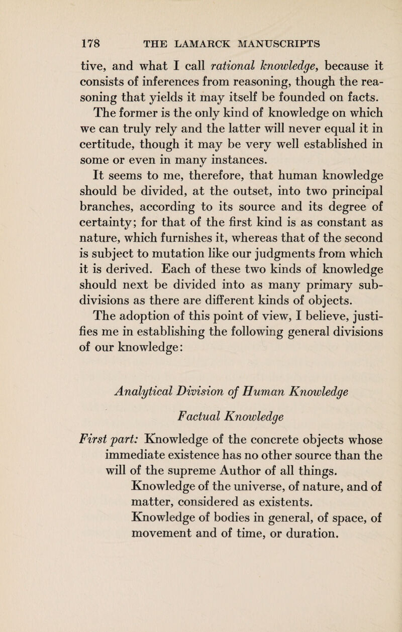 live, and what I call rational knowledge, because it consists of inferences from reasoning, though the rea¬ soning that yields it may itself be founded on facts. The former is the only kind of knowledge on which we can truly rely and the latter will never equal it in certitude, though it may be very well established in some or even in many instances. It seems to me, therefore, that human knowledge should be divided, at the outset, into two principal branches, according to its source and its degree of certainty; for that of the first kind is as constant as nature, which furnishes it, whereas that of the second is subject to mutation like our judgments from which it is derived. Each of these two kinds of knowledge should next be divided into as many primary sub¬ divisions as there are different kinds of objects. The adoption of this point of view, I believe, justi¬ fies me in establishing the following general divisions of our knowledge : Analytical Division of Human Knowledge Factual Knowledge First part: Knowledge of the concrete objects whose immediate existence has no other source than the will of the supreme Author of all things. Knowledge of the universe, of nature, and of matter, considered as existents. Knowledge of bodies in general, of space, of movement and of time, or duration.