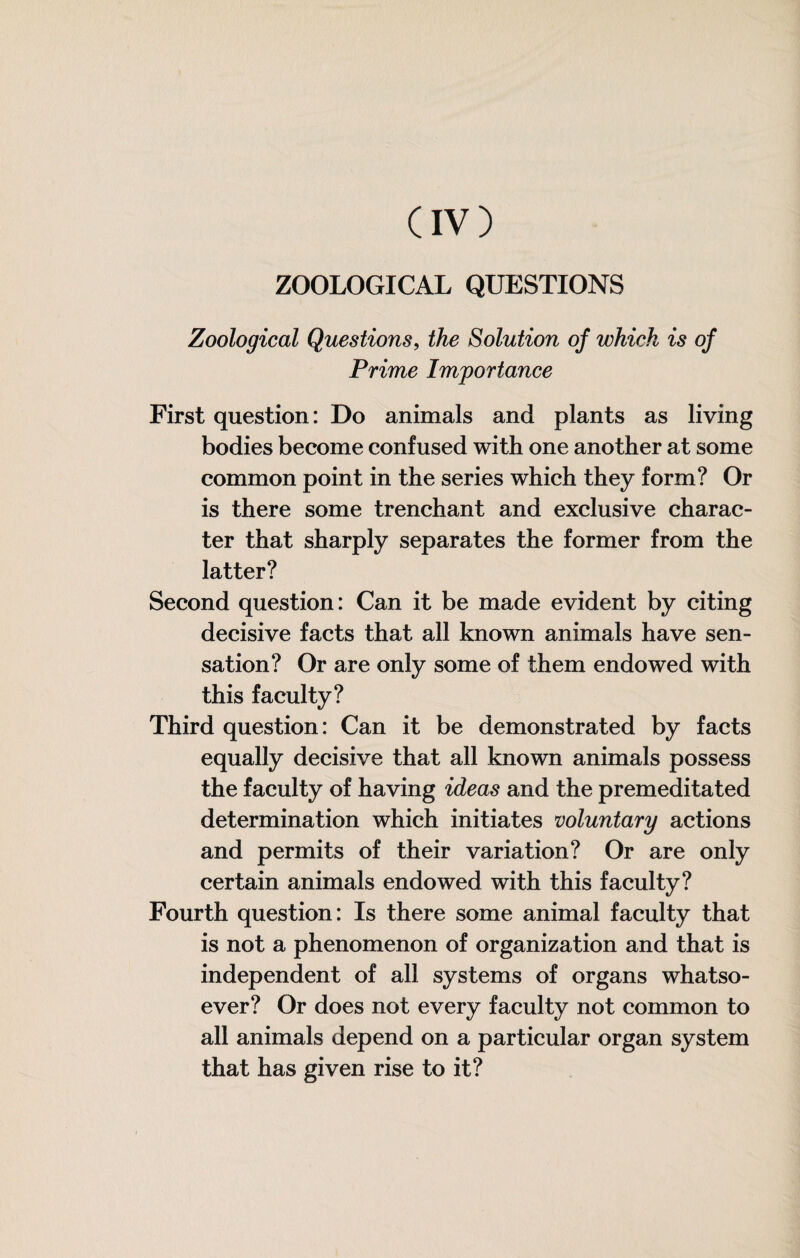 ZOOLOGICAL QUESTIONS Zoological Questions, the Solution of which is of Prime Importance First question: Do animals and plants as living bodies become confused with one another at some common point in the series which they form? Or is there some trenchant and exclusive charac¬ ter that sharply separates the former from the latter? Second question: Can it be made evident by citing decisive facts that all known animals have sen¬ sation? Or are only some of them endowed with this faculty? Third question: Can it be demonstrated by facts equally decisive that all known animals possess the faculty of having ideas and the premeditated determination which initiates voluntary actions and permits of their variation? Or are only certain animals endowed with this faculty? Fourth question: Is there some animal faculty that is not a phenomenon of organization and that is independent of all systems of organs whatso¬ ever? Or does not every faculty not common to all animals depend on a particular organ system that has given rise to it?