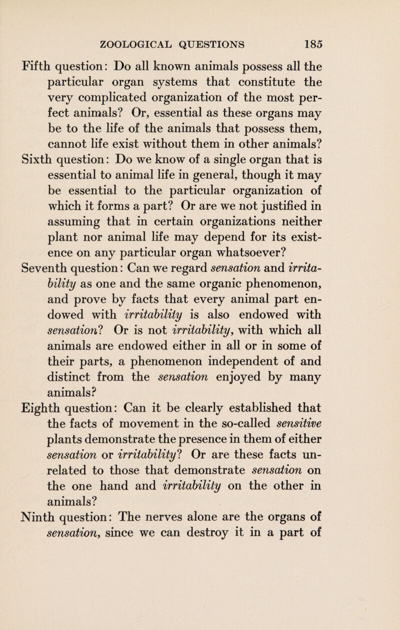 Fifth question : Do all known animals possess all the particular organ systems that constitute the very complicated organization of the most per¬ fect animals? Or, essential as these organs may be to the life of the animals that possess them, cannot life exist without them in other animals? Sixth question : Do we know of a single organ that is essential to animal life in general, though it may be essential to the particular organization of which it forms a part? Or are we not justified in assuming that in certain organizations neither plant nor animal life may depend for its exist¬ ence on any particular organ whatsoever? Seventh question : Can we regard sensation and irrita¬ bility as one and the same organic phenomenon, and prove by facts that every animal part en¬ dowed with irritability is also endowed with sensation? Or is not irritability, with which all animals are endowed either in all or in some of their parts, a phenomenon independent of and distinct from the sensation enjoyed by many animals? Eighth question: Can it be clearly established that the facts of movement in the so-called sensitive plants demonstrate the presence in them of either sensation or irritability? Or are these facts un¬ related to those that demonstrate sensation on the one hand and irritability on the other in animals? Ninth question: The nerves alone are the organs of sensation, since we can destroy it in a part of