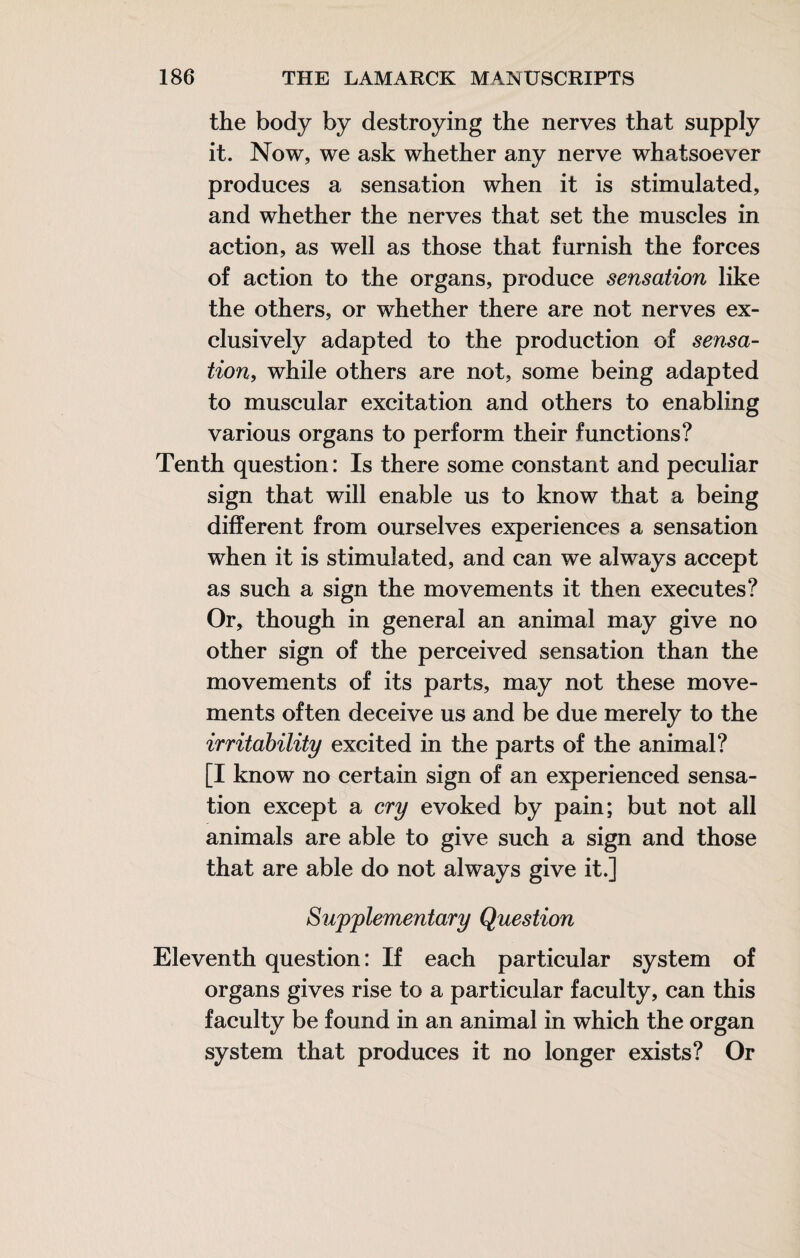 the body by destroying the nerves that supply it. Now, we ask whether any nerve whatsoever produces a sensation when it is stimulated, and whether the nerves that set the muscles in action, as well as those that furnish the forces of action to the organs, produce sensation like the others, or whether there are not nerves ex¬ clusively adapted to the production of sensa¬ tion, while others are not, some being adapted to muscular excitation and others to enabling various organs to perform their functions? Tenth question : Is there some constant and peculiar sign that will enable us to know that a being different from ourselves experiences a sensation when it is stimulated, and can we always accept as such a sign the movements it then executes? Or, though in general an animal may give no other sign of the perceived sensation than the movements of its parts, may not these move¬ ments often deceive us and be due merely to the irritability excited in the parts of the animal? [I know no certain sign of an experienced sensa¬ tion except a cry evoked by pain; but not all animals are able to give such a sign and those that are able do not always give it.] Supplementary Question Eleventh question: If each particular system of organs gives rise to a particular faculty, can this faculty be found in an animal in which the organ system that produces it no longer exists? Or