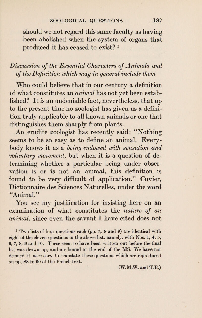 should we not regard this same faculty as having been abolished when the system of organs that produced it has ceased to exist? ^ Discussion of the Essential Characters of Animals and of the Definition which may in general include them Who could believe that in our century a definition of what constitutes an animal has not yet been estab¬ lished? It is an undeniable fact, nevertheless, that up to the present time no zoologist has given us a defini¬ tion truly applicable to all known animals or one that distinguishes them sharply from plants. An erudite zoologist has recently said: “Nothing seems to be so easy as to define an animal. Every¬ body knows it as a being endowed with sensation and voluntary movement^ but when it is a question of de¬ termining whether a particular being under obser¬ vation is or is not an animal, this definition is found to be very difficult of application.’’ Cuvier, Dictionnaire des Sciences Naturelles, under the word “Animal.” You see my justification for insisting here on an examination of what constitutes the nature of an animal, since even the savant I have cited does not ^ Two lists of four questions each (pp. 7, 8 and 9) are identical with eight of the eleven questions in the above list, namely, with Nos. 1, 4, 5, 6, 7, 8, 9 and 10. These seem to have been written out before the final list was drawn up, and are bound at the end of the MS. We have not deemed it necessary to translate these questions which are reproduced on pp, 88 to 90 of the French text. (W.M.W. and T.B.)