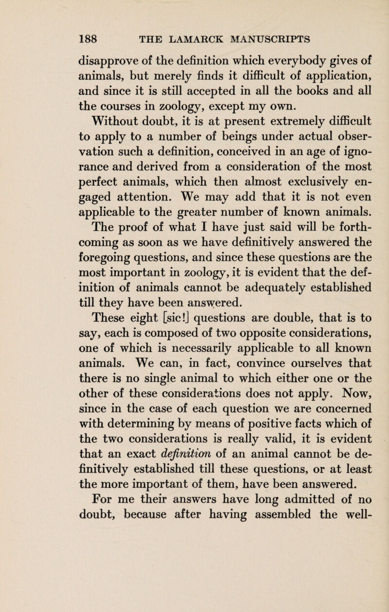 disapprove of the definition which everybody gives of animals, but merely finds it difficult of application, and since it is still accepted in all the books and all the courses in zoology, except my own. Without doubt, it is at present extremely difficult to apply to a number of beings under actual obser¬ vation such a definition, conceived in an age of igno¬ rance and derived from a consideration of the most perfect animals, which then almost exclusively en¬ gaged attention. We may add that it is not even applicable to the greater number of known animals. The proof of what I have just said will be forth¬ coming as soon as we have definitively answered the foregoing questions, and since these questions are the most important in zoology, it is evident that the def¬ inition of animals cannot be adequately established till they have been answered. These eight [sic!j questions are double, that is to say, each is composed of two opposite considerations, one of which is necessarily applicable to all known animals. We can, in fact, convince ourselves that there is no single animal to which either one or the other of these considerations does not apply. Now, since in the case of each question we are concerned with determining by means of positive facts which of the two considerations is really valid, it is evident that an exact definition of an animal cannot be de¬ finitively established till these questions, or at least the more important of them, have been answered. For me their answers have long admitted of no doubt, because after having assembled the well-