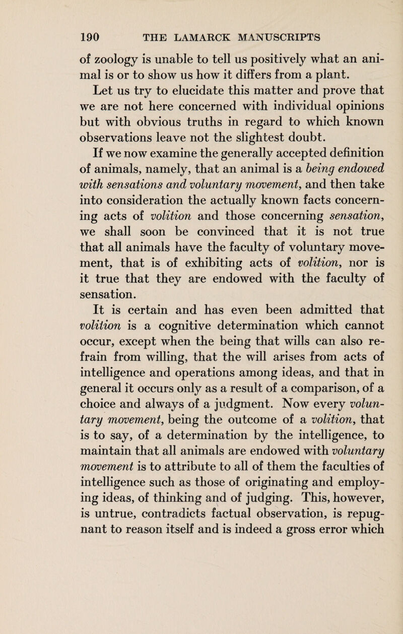 of zoology is unable to tell us positively what an ani¬ mal is or to show us how it differs from a plant. Let us try to elucidate this matter and prove that we are not here concerned with individual opinions but with obvious truths in regard to which known observations leave not the slightest doubt. If we now examine the generally accepted definition of animals, namely, that an animal is a being endowed with sensations and voluntary movement, and then take into consideration the actually known facts concern¬ ing acts of volition and those concerning sensation, we shall soon be convinced that it is not true that all animals have the faculty of voluntary move¬ ment, that is of exhibiting acts of volition, nor is it true that they are endowed with the faculty of sensation. It is certain and has even been admitted that volition is a cognitive determination which cannot occur, except when the being that wills can also re¬ frain from willing, that the will arises from acts of intelligence and operations among ideas, and that in general it occurs only as a result of a comparison, of a choice and always of a judgment. Now every volun¬ tary movement, being the outcome of a volition, that is to say, of a determination by the intelligence, to maintain that all animals are endowed with voluntary movement is to attribute to all of them the faculties of intelligence such as those of originating and employ¬ ing ideas, of thinking and of judging. This, however, is untrue, contradicts factual observation, is repug¬ nant to reason itself and is indeed a gross error which