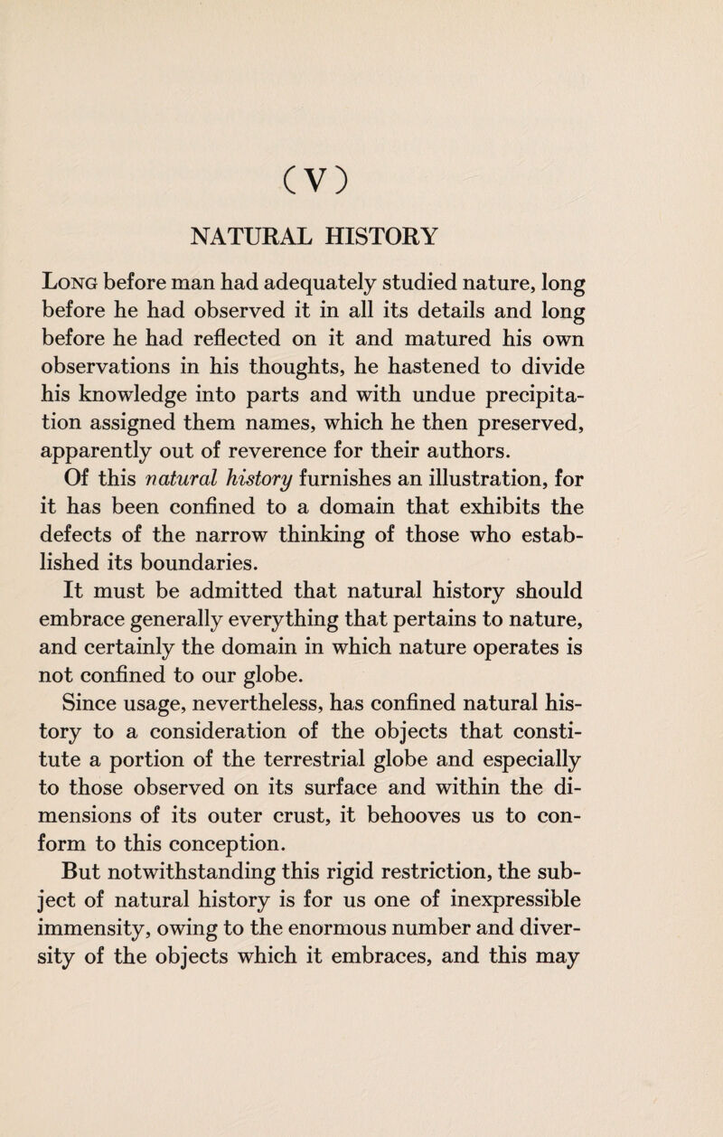 NATURAL HISTORY Long before man bad adequately studied nature, long before he had observed it in all its details and long before he had reflected on it and matured his own observations in his thoughts, he hastened to divide his knowledge into parts and with undue precipita¬ tion assigned them names, which he then preserved, apparently out of reverence for their authors. Of this natural history furnishes an illustration, for it has been conflned to a domain that exhibits the defects of the narrow thinking of those who estab¬ lished its boundaries. It must be admitted that natural history should embrace generally everything that pertains to nature, and certainly the domain in which nature operates is not confined to our globe. Since usage, nevertheless, has confined natural his¬ tory to a consideration of the objects that consti¬ tute a portion of the terrestrial globe and especially to those observed on its surface and within the di¬ mensions of its outer crust, it behooves us to con¬ form to this conception. But notwithstanding this rigid restriction, the sub¬ ject of natural history is for us one of inexpressible immensity, owing to the enormous number and diver¬ sity of the objects which it embraces, and this may