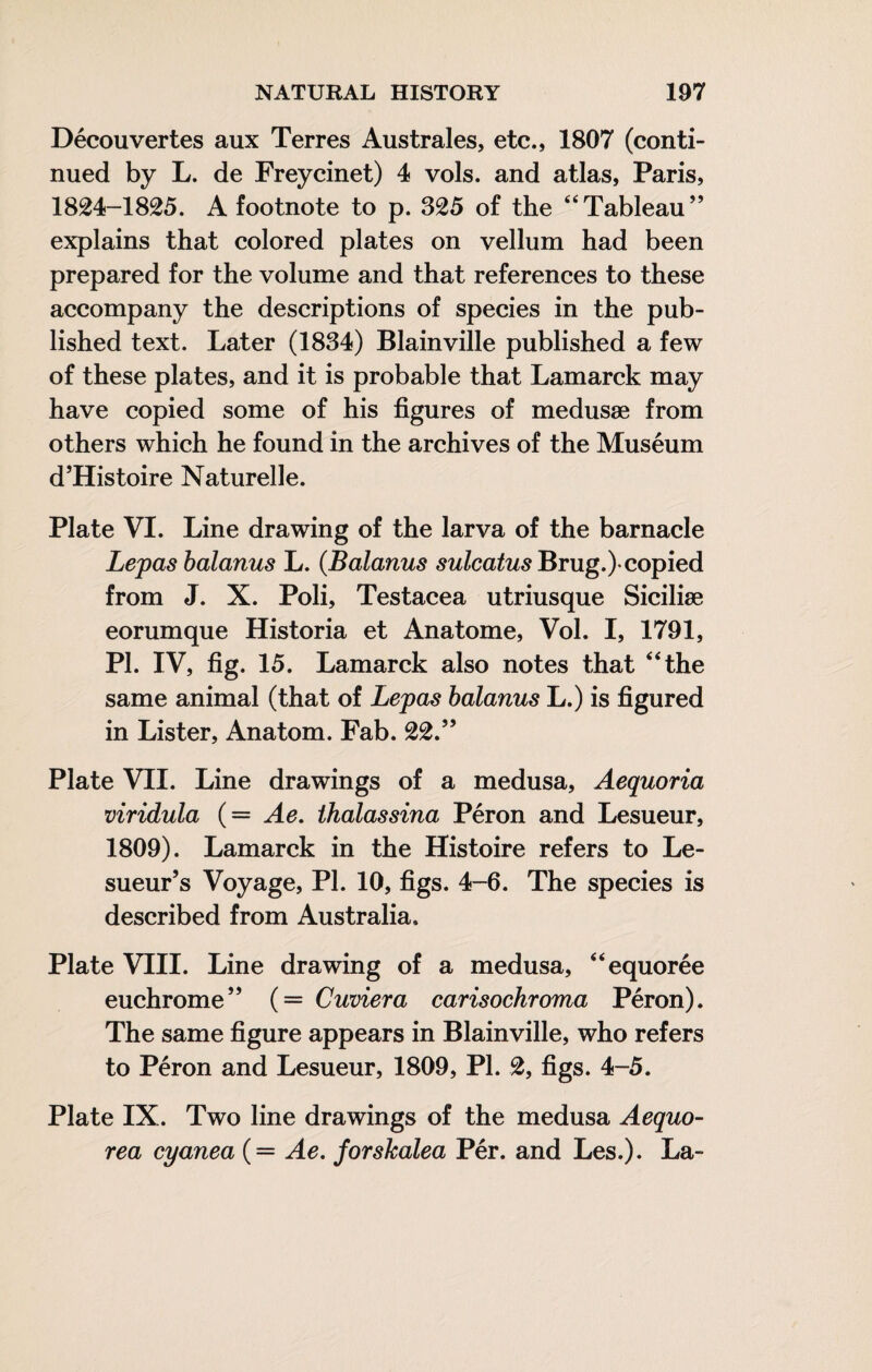 Découvertes aux Terres Australes, etc., 1807 (conti¬ nued by L. de Freycinet) 4 vols, and atlas, Paris, 1824-1825. A footnote to p. 325 of the “Tableau” explains that colored plates on vellum had been prepared for the volume and that references to these accompany the descriptions of species in the pub¬ lished text. Later (1834) Blainville published a few of these plates, and it is probable that Lamarck may have copied some of his figures of medusae from others which he found in the archives of the Muséum d’Histoire Naturelle. Plate VI. Line drawing of the larva of the barnacle Lepas balanus L. (Balanus 52^/ca^w5Brug.)-copied from J. X. Poli, Testacea utriusque Siciliæ eorumque Historia et Anatome, Vol. I, 1791, PI. IV, fig. 15. Lamarck also notes that “the same animal (that of Lepas balanus L.) is figured in Lister, Anatom. Fab. 22.” Plate VII. Line drawings of a medusa, Aequoria viridula (= Ae, thalassina Pérou and Lesueur, 1809). Lamarck in the Histoire refers to Le- sueur’s Voyage, PI. 10, figs. 4-6. The species is described from Australia. Plate VIII. Line drawing of a medusa, “equorée euchrome” (= Cuvier a carisochroma Péron). The same figure appears in Blainville, who refers to Pérou and Lesueur, 1809, PI. 2, figs. 4-5. Plate IX. Two line drawings of the medusa Aequo- rea cyanea (= Ae. forskalea Pér. and Les.). La-