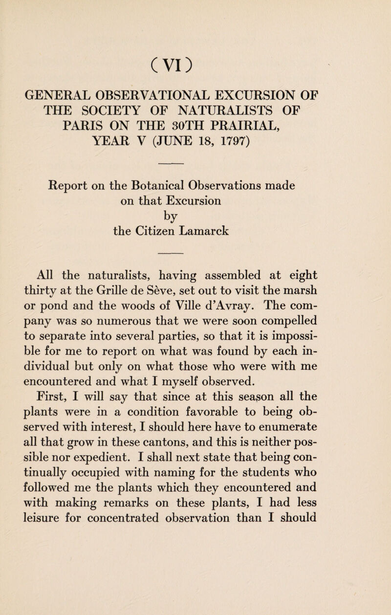 Cvi) GENERAL OBSERVATIONAL EXCURSION OF THE SOCIETY OF NATURALISTS OF PARIS ON THE 30TH PRAIRIAL, YEAR V (JUNE 18, 1797) Report on the Botanical Observations made on that Excursion . the Citizen Lamarck All the naturalists, having assembled at eight thirty at the Grille de Sève, set out to visit the marsh or pond and the woods of Ville d’Avray. The com¬ pany was so numerous that we were soon compelled to separate into several parties, so that it is impossi¬ ble for me to report on what was found by each in¬ dividual but only on what those who were with me encountered and what I myself observed. First, I will say that since at this season all the plants were in a condition favorable to being ob¬ served with interest, I should here have to enumerate all that grow in these cantons, and this is neither pos¬ sible nor expedient. I shall next state that being con¬ tinually occupied with naming for the students who followed me the plants which they encountered and with making remarks on these plants, I had less leisure for concentrated observation than I should