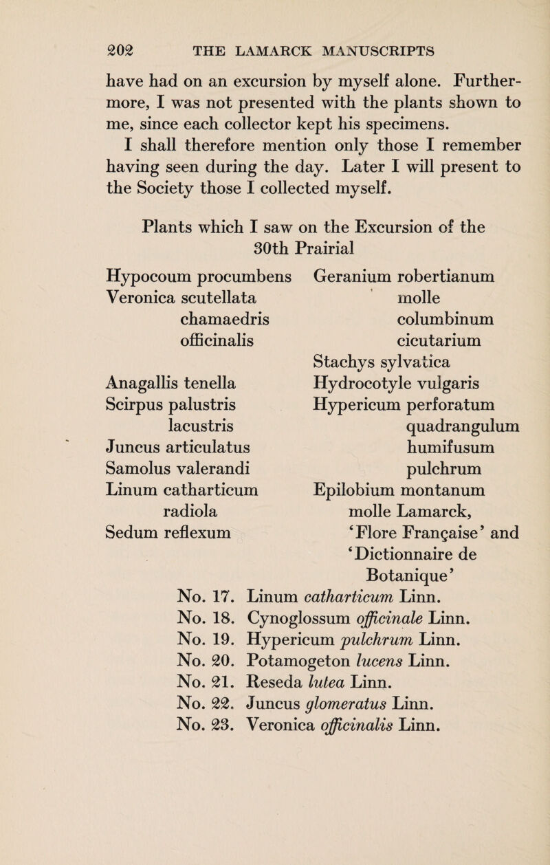 have had on an excursion by myself alone. Further¬ more, I was not presented with the plants shown to me, since each collector kept his specimens. I shall therefore mention only those I remember having seen during the day. Later I will present to the Society those I collected myself. Plants which I saw on the Excursion of the 30th Prairial Hypocoum procumbens Geranium robertianum Veronica scutellata chamaedris oflScinalis Anagallis tenella Scirpus palustris lacustris Juncus articulatus Samolus valerandi Linum catharticum radiola Sedum reflexum molle columbinum cicutarium Stachys sylvatica Hydrocotyle vulgaris Hypericum perforatum quadrangulum humifusum pulchrum Epilobium montanum molle Lamarck, ‘Flore Française’ and ‘Dictionnaire de Botanique’ No. 17. Linum catharticum Linn. No. 18. Cynoglossum officinale Linn. No. 19. Hypericum pulchrum Linn. No. 20, Potamogeton lucens Linn. No. 21, Reseda lutea Linn. No. 22, Juncus glomeratus Linn. No. 2S. Veronica officinalis Linn.