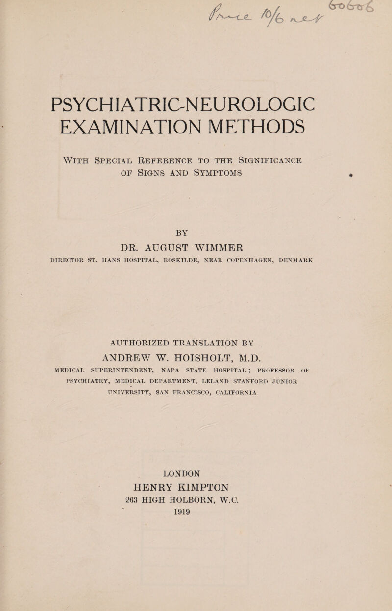 croo u PSYCHIATRIC-NEUROLOGIC EXAMINATION METHODS With Special Reference to the Significance of Signs and Symptoms by DR. AUGUST WIMMER DIRECTOR ST. HANS HOSPITAL, ROSKILDE, NEAR COPENHAGEN, DENMARK AUTHORIZED TRANSLATION BY ANDREW W. HOISHOLT, M.D. MEDICAL SUPERINTENDENT, NAPA STATE HOSPITAL ; PROFESSOR OF PSYCHIATRY, MEDICAL DEPARTMENT, LELAND STANFORD JUNIOR UNIVERSITY, SAN FRANCISCO, CALIFORNIA LONDON HENRY KIMPTON 263 HIGH HOLBORN, W.C. 1919