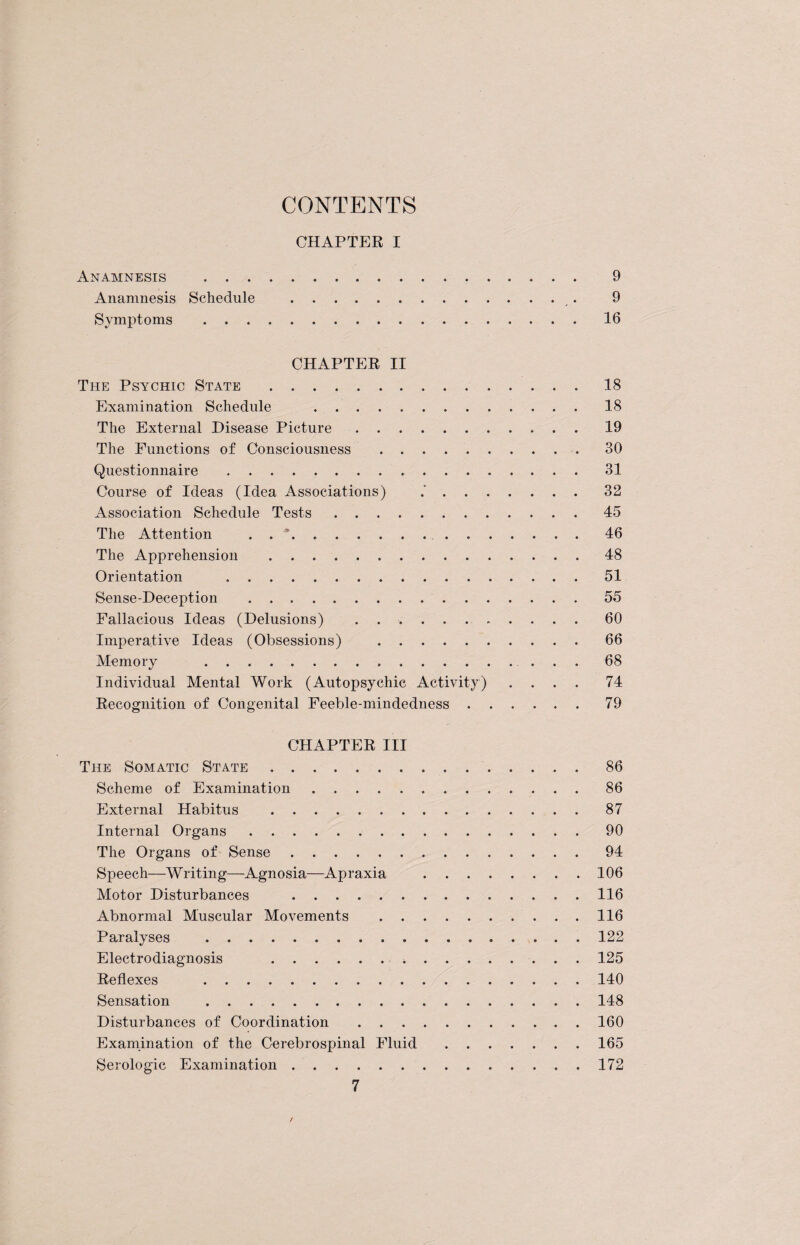 CONTENTS CHAPTER I Anamnesis . 9 Anamnesis Schedule . 9 Symptoms .16 CHAPTER II The Psychic State .18 Examination Schedule .18 The External Disease Picture.19 The Functions of Consciousness .30 Questionnaire .31 Course of Ideas (Idea Associations) 32 Association Schedule Tests.45 The Attention . . ...46 The Apprehension .48 Orientation ... . 51 Sense-Deception .55 Fallacious Ideas (Delusions) .60 Imperative Ideas (Obsessions) .66 Memory 68 Individual Mental Work (Autopsychic Activity) .... 74 Recognition of Congenital Feeble-mindedness.79 CHAPTER III The Somatic State.86 Scheme of Examination.86 External Habitus .87 Internal Organs.90 The Organs of Sense.94 Speech—Writing—Agnosia—Apraxia .106 Motor Disturbances .116 Abnormal Muscular Movements .116 Paralyses .122 Electrodiagnosis .125 Reflexes .140 Sensation .148 Disturbances of Coordination .160 Examination of the Cerebrospinal Fluid.165 Serologic Examination.172