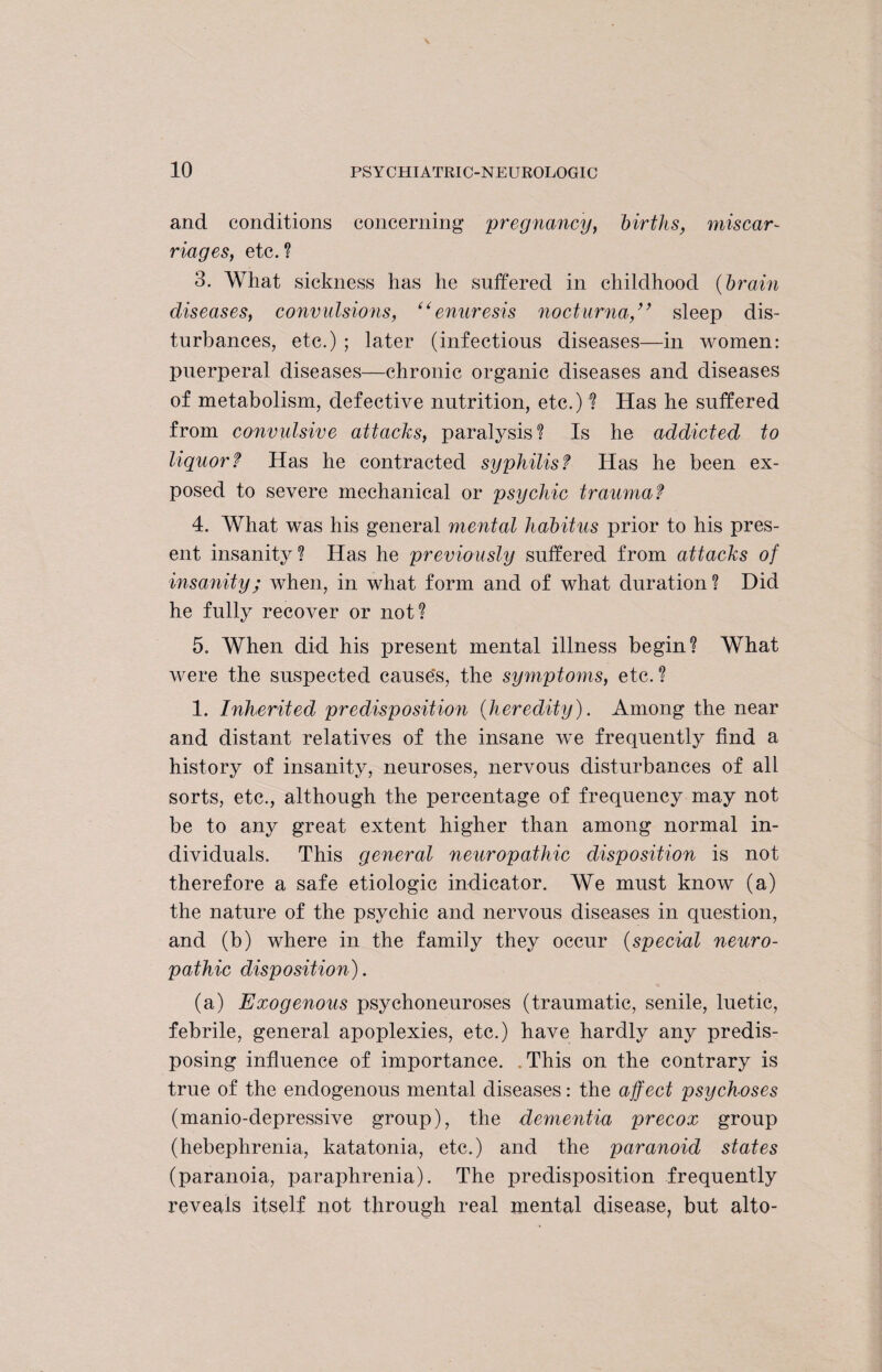 and conditions concerning pregnancy, births, miscar¬ riages, etc.? 3. What sickness has he suffered in childhood (brain diseases, convulsions, t( enuresis nocturna,” sleep dis¬ turbances, etc.) ; later (infectious diseases—in women: puerperal diseases—chronic organic diseases and diseases of metabolism, defective nutrition, etc.) ? Has he suffered from convulsive attacks, paralysis? Is he addicted to liquor? Has he contracted syphilis? Has he been ex¬ posed to severe mechanical or psychic traumaf 4. What was his general mental habitus prior to his pres¬ ent insanity? Has he previously suffered from attacks of insanity; when, in what form and of what duration? Did he fully recover or not? 5. When did his present mental illness begin? What were the suspected cause's, the symptoms, etc.? 1. Inherited predisposition (heredity). Among the near and distant relatives of the insane we frequently find a history of insanity, neuroses, nervous disturbances of all sorts, etc., although the percentage of frequency may not be to any great extent higher than among normal in¬ dividuals. This general neuropathic disposition is not therefore a safe etiologic indicator. We must know (a) the nature of the psychic and nervous diseases in question, and (b) where in the family they occur (special neuro¬ pathic disposition). (a) Exogenous psychoneuroses (traumatic, senile, luetic, febrile, general apoplexies, etc.) have hardly any predis¬ posing influence of importance. This on the contrary is true of the endogenous mental diseases: the affect psychoses (manio-depressive group), the dementia precox group (hebephrenia, katatonia, etc.) and the paranoid states (paranoia, paraphrenia). The predisposition frequently reveals itself not through real mental disease, but alto-