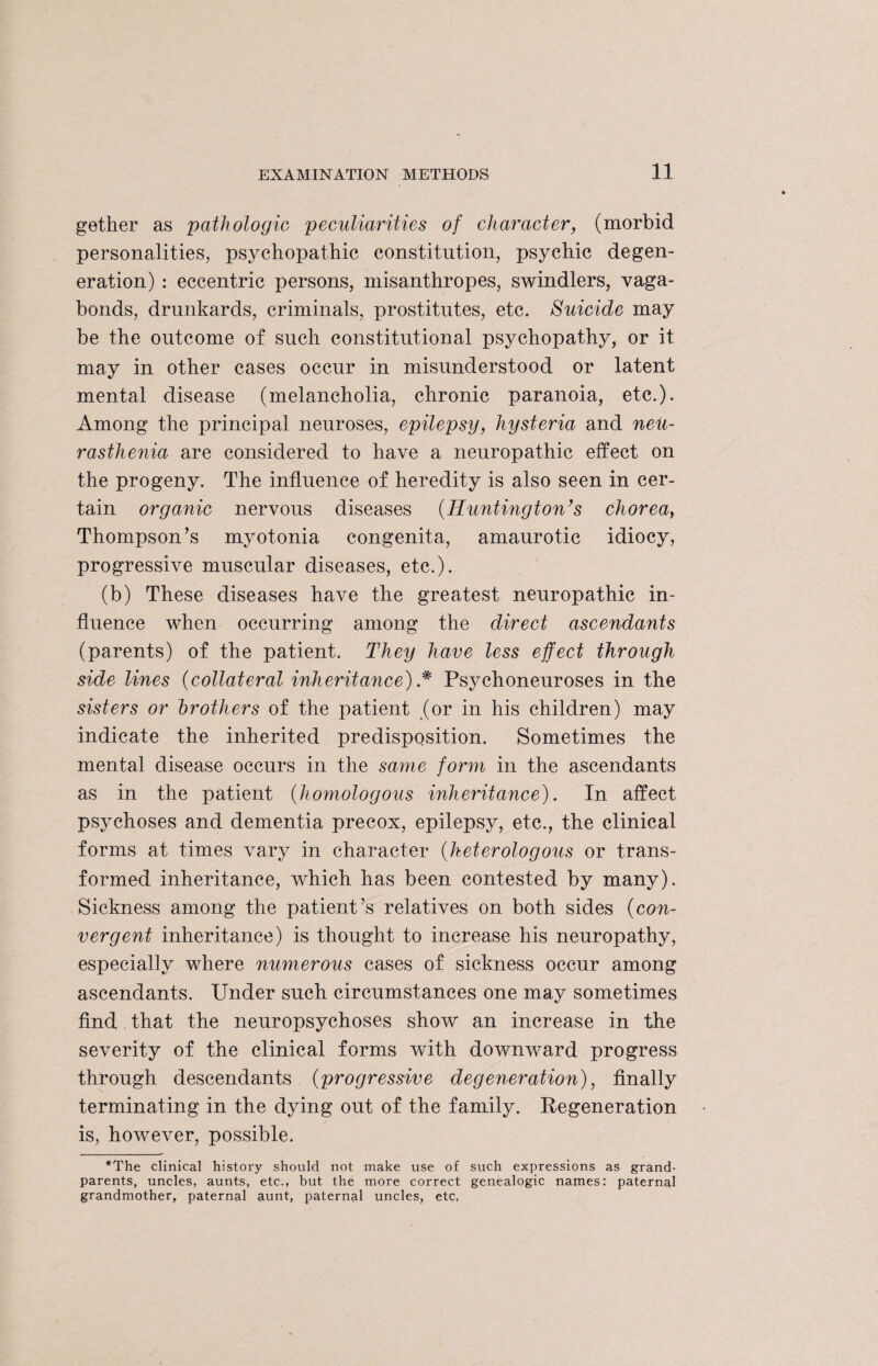 gether as pathologic peculiarities of character, (morbid personalities, psychopathic constitution, psychic degen¬ eration) : eccentric persons, misanthropes, swindlers, vaga¬ bonds, drunkards, criminals, prostitutes, etc. Suicide may be the outcome of such constitutional psychopathy, or it. may in other cases occur in misunderstood or latent mental disease (melancholia, chronic paranoia, etc.). Among the principal neuroses, epilepsy, hysteria and neu¬ rasthenia are considered to have a neuropathic effect on the progeny. The influence of heredity is also seen in cer¬ tain organic nervous diseases (Huntington’s chorea, Thompson’s myotonia congenita, amaurotic idiocy, progressive muscular diseases, etc.). (b) These diseases have the greatest neuropathic in¬ fluence when occurring among the direct ascendants (parents) of the patient. They have less effect through side lines (collateral inheritance) * Psychoneuroses in the sisters or brothers of the patient (or in his children) may indicate the inherited predisposition. Sometimes the mental disease occurs in the same form in the ascendants as in the patient (homologous inheritance). In affect psychoses and dementia precox, epilepsy, etc., the clinical forms at times vary in character (heterologous or trans¬ formed inheritance, which has been contested by many). Sickness among the patient’s relatives on both sides (con¬ vergent inheritance) is thought to increase his neuropathy, especially where numerous cases of sickness occur among ascendants. Under such circumstances one may sometimes find that the neuropsychoses show an increase in the severity of the clinical forms with downward progress through descendants (progressive degeneration), finally terminating in the dying out of the family. Regeneration is, however, possible. *The clinical history should not make use of such expressions as grand¬ parents, uncles, aunts, etc., but the more correct genealogic names: paternal grandmother, paternal aunt, paternal uncles, etc,