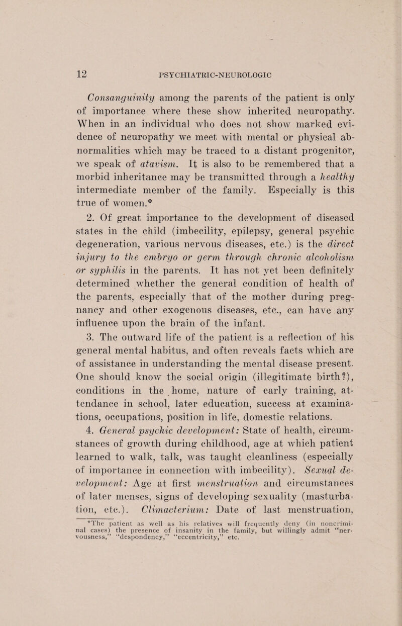 Consanguinity among the parents of the patient is only of importance where these show inherited neuropathy. When in an individual who does not show marked evi¬ dence of neuropathy we meet with mental or physical ab¬ normalities which may be traced to a distant progenitor, we speak of atavism. It is also to be remembered that a morbid inheritance may be transmitted through a healthy intermediate member of the family. Especially is this true of women.* 2. Of great importance to the development of diseased states in the child (imbecility, epilepsy, general psychic degeneration, various nervous diseases, etc.) is the direct injury to the embryo or germ through chronic alcoholism or syphilis in the parents. It has not yet been definitely determined whether the general condition of health of the parents, especially that of the mother during preg¬ nancy and other exogenous diseases, etc., can have any influence upon the brain of the infant. 3. The outward life of the patient is a reflection of his general mental habitus, and often reveals facts which are of assistance in understanding the mental disease present. One should know the social origin (illegitimate birth?), conditions in the home, nature of early training, at¬ tendance in school, later education, success at examina¬ tions, occupations, position in life, domestic relations. 4. General psychic development: State of health, circum¬ stances of growth during childhood, age at which patient learned to walk, talk, was taught cleanliness (especially of importance in connection with imbecility). Sexual de¬ velopment: Age at first menstruation and circumstances of later menses, signs of developing sexuality (masturba¬ tion, etc.). Climacterium: Date of last menstruation, *The patient as well as his relatives will frequently deny (in noncrimi¬ nal cases) the presence of insanity in the family, but willingly admit “ner¬ vousness,” “despondency,” “eccentricity,” etc.