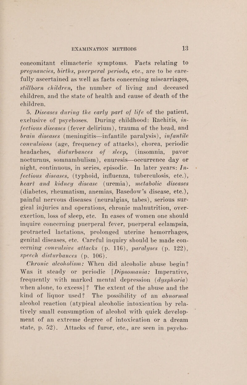 concomitant climacteric symptoms. Facts relating to pregnancies, births, puerperal periods, etc., are to be care¬ fully ascertained as well as facts concerning miscarriages, stillborn children, the number of living and deceased children, and the state of health and cause of death of the children. 5. Diseases during the early part of life of the patient, exclusive of psychoses. During childhood: Rachitis, in¬ fections diseases (fever delirium), trauma of the head, and brain diseases (meningitis—infantile paralysis), infantile convulsions (age, frequency of attacks), chorea, periodic headaches, disturbances of sleep, (insomnia, pavor nocturnus, somnambulism), enuresis—occurrence day or night, continuous, in series, episodic. In later years: In¬ fectious diseases, (typhoid, influenza, tuberculosis, etc.), heart and kidney disease (uremia), metabolic diseases (diabetes, rheumatism, anemias, Basedow’s disease, etc.), painful nervous diseases (neuralgias, tabes), serious sur¬ gical injuries and operations, chronic malnutrition, over- exertion, loss of sleep, etc. In cases of women one should inquire concerning puerperal fever, puerperal eclampsia, protracted lactations, prolonged uterine hemorrhages, genital diseases, etc. Careful inquiry should be made con¬ cerning convulsive attacks (p. 116), paralyses (p. 122), speech disturbances (p. 106). Chronic alcoholism: When did alcoholic abuse begin? Was it steady or periodic [Dipsomania: Imperative, frequently with marked mental depression (dysphoria) when alone, to excess] ? The extent of the abuse and the kind of liquor used? The possibility of an abnormal alcohol reaction (atypical alcoholic intoxication by rela¬ tively small consumption of alcohol with quick develop¬ ment of an extreme degree of intoxication or a dream state, p. 52). Attacks of furor, etc., are seen in psycho-