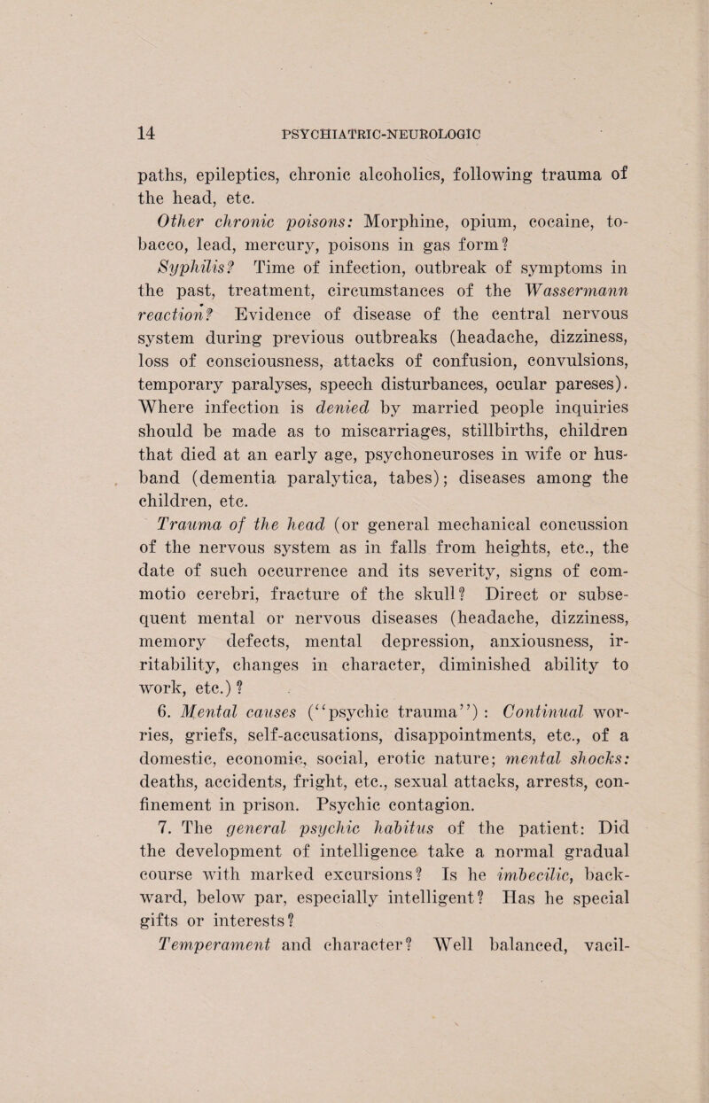 paths, epileptics, chronic alcoholics, following trauma of the head, etc. Other chronic poisons: Morphine, opium, cocaine, to¬ bacco, lead, mercury, poisons in gas form? Syphilis? Time of infection, outbreak of symptoms in the past, treatment, circumstances of the Wassermann reaction? Evidence of disease of the central nervous system during previous outbreaks (headache, dizziness, loss of consciousness, attacks of confusion, convulsions, temporary paralyses, speech disturbances, ocular pareses). Where infection is denied by married people inquiries should be made as to miscarriages, stillbirths, children that died at an early age, psychoneuroses in wife or hus¬ band (dementia paralytica, tabes); diseases among the children, etc. Trauma of the head (or general mechanical concussion of the nervous system as in falls from heights, etc., the date of such occurrence and its severity, signs of com¬ motio cerebri, fracture of the skull? Direct or subse¬ quent mental or nervous diseases (headache, dizziness, memory defects, mental depression, anxiousness, ir¬ ritability, changes in character, diminished ability to work, etc.) ? 6. Mental causes (“psychic trauma”) : Continual wor¬ ries, griefs, self-accusations, disappointments, etc., of a domestic, economic, social, erotic nature; mental shocks: deaths, accidents, fright, etc., sexual attacks, arrests, con¬ finement in prison. Psychic contagion. 7. The general psychic habitus of the patient: Did the development of intelligence take a normal gradual course with marked excursions? Is he imbecilic, back¬ ward, below par, especially intelligent? Has he special gifts or interests? Temperament and character? Well balanced, vacil-