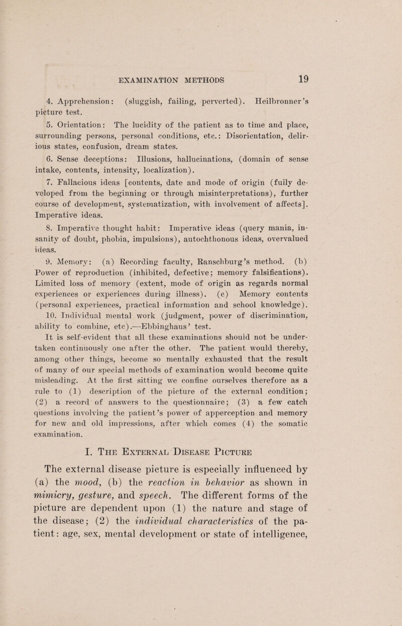 4. Apprehension: (sluggish, failing, perverted). Heilbronner7s picture test. 5. Orientation: The lucidity of the patient as to time and place, surrounding persons, personal conditions, etc.: Disorientation, delir¬ ious states, confusion, dream states. 6. Sense deceptions: Illusions, hallucinations, (domain of sense intake, contents, intensity, localization). 7. Fallacious ideas [contents, date and mode of origin (fully de¬ veloped from the beginning or through misinterpretations), further course of development, systematization, with involvement of affects]. Imperative ideas. S. Imperative thought habit: Imperative ideas (query mania, in¬ sanity of doubt, phobia, impulsions), autochthonous ideas, overvalued ideas. 9. Memory: (a) Recording faculty, Ranschburg’s method, (b) Power of reproduction (inhibited, defective; memory falsifications). Limited loss of memory (extent, mode of origin as regards normal experiences or experiences during illness), (c) Memory contents (personal experiences, practical information and school knowledge). 10. Individual mental work (judgment, power of discrimination, ability to combine, etc).—Ebbinghaus7 test. It is self-evident that all these examinations should not be under¬ taken continuously one after the other. The patient would thereby, among other things, become so mentally exhausted that the result of many of our special methods of examination would become quite misleading. At the first sitting we confine ourselves therefore as a rule to (1) description of the picture of the external condition; (2) a record of answers to the questionnaire; (3) a few catch questions involving the patient’s power of apperception and memory for new and old impressions, after which comes (4) the somatic examination. I. The External Disease Picture The external disease picture is especially influenced by (a) the mood, (b) the reaction in behavior as shown in mimicry, gesture, and speech. The different forms of the picture are dependent upon (1) the nature and stage of the disease; (2) the individual characteristics of the pa¬ tient : age, sex, mental development or state of intelligence,