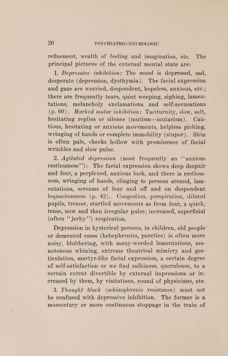 refinement, wealth of feeling and imagination, etc. The principal pictures of the external mental state are: 1. Depressive inhibition: The mood is depressed, sad, desperate (depression, dysthymia). The facial expression and gaze are worried, despondent, hopeless, anxious, etc.; there are frequently tears, quiet weeping, sighing, lamen¬ tations, melancholy exclamations and self-accusations (p. 60). Marked motor inhibition: Taciturnity, slow, soft, hesitating replies or silence (mutism—mutacism). Cau¬ tious, hesitating or anxious movements, helpless picking, wringing of hands or complete immobility (stupor). Skin is often pale, cheeks hollow with prominence of facial wrinkles and slow pulse. 2. Agitated depression (most frequently an “anxious restlessness”): The facial expression shows deep despair and fear, a perplexed, anxious look, and there is restless¬ ness, wringing of hands, clinging to persons around, lam¬ entations, screams of fear and off and on despondent loquaciousness (p. 42). Congestion, perspiration, dilated pupils, tremor, startled movements as from fear, a quick, tense, now and then irregular pulse; increased, superficial (often “jerky”) respiration. Depression in hysterical persons, in children, old people or demented cases (hebephrenics, paretics) is often more noisy, blubbering, with many-worded lamentations, mo¬ notonous whining, extreme theatrical mimicry and ges¬ ticulation, martyr-like facial expression, a certain degree of self-satisfaction or we find sulkiness, querulence, to a certain extent divertible by external impressions or in¬ creased by them, by visitations, round of physicians, etc. 3. Thought block (schizophrenic resistance) must not be confused with depressive inhibition. The former is a momentary or more continuous stoppage in the train of