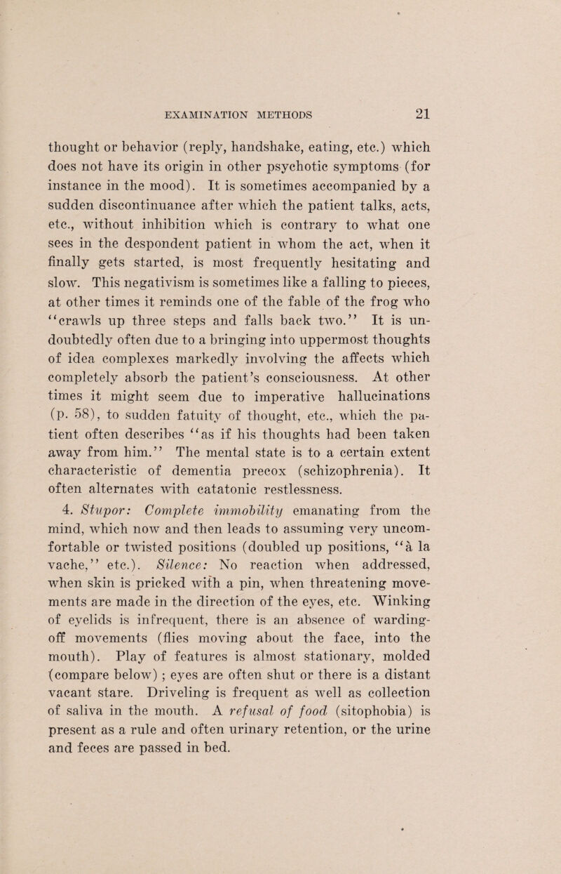 thought or behavior (reply, handshake, eating, etc.) which does not have its origin in other psychotic symptoms (for instance in the mood). It is sometimes accompanied by a sudden discontinuance after which the patient talks, acts, etc., without inhibition which is contrary to what one sees in the despondent patient in whom the act, when it finally gets started, is most frequently hesitating and slow. This negativism is sometimes like a falling to pieces, at other times it reminds one of the fable of the frog who “crawls up three steps and falls back two.” It is un¬ doubtedly often due to a bringing into uppermost thoughts of idea complexes markedly involving the affects which completely absorb the patient’s consciousness. At other times it might seem due to imperative hallucinations (p. 58), to sudden fatuity of thought, etc., which the pa¬ tient often describes “as if his thoughts had been taken away from him.” The mental state is to a certain extent characteristic of dementia precox (schizophrenia). It often alternates with catatonic restlessness. 4. Stupor: Complete immobility emanating from the mind, which now and then leads to assuming very uncom¬ fortable or twisted positions (doubled up positions, “a la vache,” etc.). Silence: No reaction when addressed, when skin is pricked with a pin, when threatening move¬ ments are made in the direction of the eyes, etc. Winking of eyelids is infrequent, there is an absence of warding- off movements (flies moving about the face, into the mouth). Play of features is almost stationary, molded (compare below) ; eyes are often shut or there is a distant vacant stare. Driveling is frequent as well as collection of saliva in the mouth. A refusal of food (sitophobia) is present as a rule and often urinary retention, or the urine and feces are passed in bed.