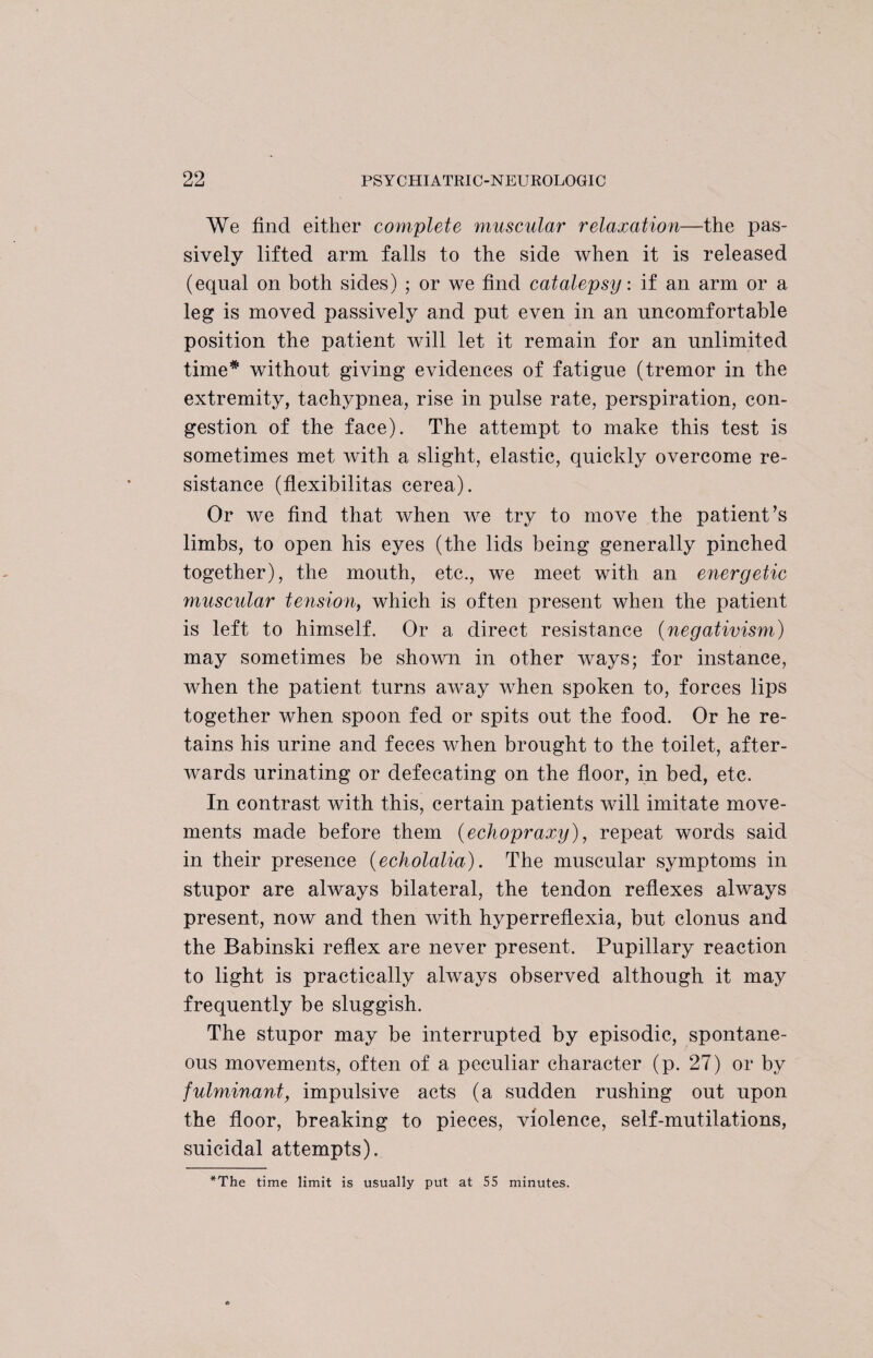 We find either complete muscular relaxation—the pas¬ sively lifted arm falls to the side when it is released (equal on both sides) ; or we find catalepsy: if an arm or a leg is moved passively and put even in an uncomfortable position the patient will let it remain for an unlimited time* without giving evidences of fatigue (tremor in the extremity, tachypnea, rise in pulse rate, perspiration, con¬ gestion of the face). The attempt to make this test is sometimes met with a slight, elastic, quickly overcome re¬ sistance (flexibilitas cerea). Or we find that when we try to move the patient’s limbs, to open his eyes (the lids being generally pinched together), the mouth, etc., we meet with an energetic muscular tension, which is often present when the patient is left to himself. Or a direct resistance (negativism) may sometimes be shown in other ways; for instance, when the patient turns away when spoken to, forces lips together when spoon fed or spits out the food. Or he re¬ tains his urine and feces when brought to the toilet, after¬ wards urinating or defecating on the floor, in bed, etc. In contrast with this, certain patients will imitate move¬ ments made before them (echopraxy), repeat words said in their presence (echolalia). The muscular symptoms in stupor are always bilateral, the tendon reflexes always present, now and then with hyperreflexia, but clonus and the Babinski reflex are never present. Pupillary reaction to light is practically always observed although it may frequently be sluggish. The stupor may be interrupted by episodic, spontane¬ ous movements, often of a peculiar character (p. 27) or by fulminant, impulsive acts (a sudden rushing out upon the floor, breaking to pieces, violence, self-mutilations, suicidal attempts). *The time limit is usually put at 55 minutes.