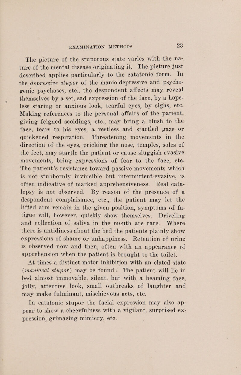 The picture of the stuporous state varies with the na¬ ture of the mental disease originating it. The picture just described applies particularly to the catatonic form. In the depressive stupor of the manio-depressive and psycho¬ genic psychoses, etc., the despondent affects may reveal themselves by a set, sad expression of the face, by a hope¬ less staring or anxious look, tearful eyes, by sighs, etc. Making references to the personal affairs of the patient, giving feigned scoldings, etc., may bring a blush to the face, tears to his eyes, a restless and startled gaze or quickened respiration. Threatening movements in the direction of the eyes, pricking the nose, temples, soles of the feet, may startle the patient or cause sluggish evasive movements, bring expressions of fear to the face, etc. The patient’s resistance toward passive movements which is not stubbornly invincible but intermittent-evasive, is often indicative of marked apprehensiveness. Real cata¬ lepsy is not observed. By reason of the presence of a despondent complaisance, etc., the patient may let the lifted arm remain in the given position, symptoms of fa¬ tigue will, however, quickly show themselves. Driveling and collection of saliva in the mouth are rare. Where there is untidiness about the bed the patients plainly show expressions of shame or unhappiness. Retention of urine is observed now and then, often with an appearance of apprehension when the patient is brought to the toilet. At times a distinct motor inhibition with an elated state (maniacal stupor) may be found: The patient will lie in bed almost immovable, silent, but with a beaming face, jolly, attentive look, small outbreaks of laughter and may make fulminant, mischievous acts, etc. In catatonic stupor the facial expression may also ap¬ pear to show a cheerfulness with a vigilant, surprised ex¬ pression, grimacing mimicry, etc.