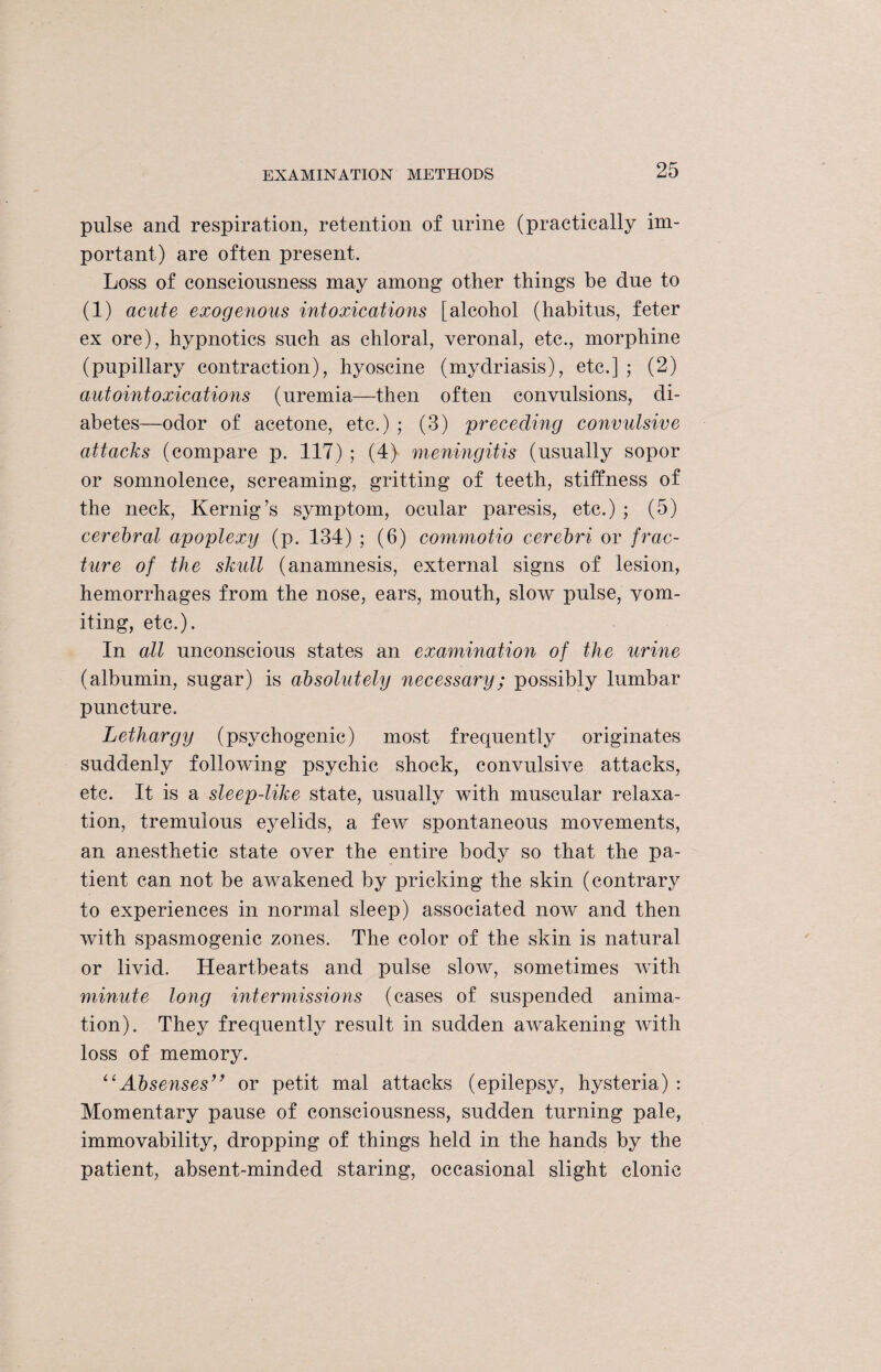 pulse and respiration, retention of urine (practically im¬ portant) are often present. Loss of consciousness may among other things he due to (1) acute exogenous intoxications [alcohol (habitus, feter ex ore), hypnotics such as chloral, veronal, etc., morphine (pupillary contraction), hyoscine (mydriasis), etc.] ; (2) autointoxications (uremia—then often convulsions, di¬ abetes—odor of acetone, etc.) ; (3) preceding convulsive attacks (compare p. 117) ; (4) meningitis (usually sopor or somnolence, screaming, gritting of teeth, stiffness of the neck, Kernig’s symptom, ocular paresis, etc.) ; (5) cerebral apoplexy (p. 134) ; (6) commotio cerebri or frac¬ ture of the skull (anamnesis, external signs of lesion, hemorrhages from the nose, ears, mouth, slow pulse, vom¬ iting, etc.). In all unconscious states an examination of the urine (albumin, sugar) is absolutely necessary; possibly lumbar puncture. Lethargy (psychogenic) most frequently originates suddenly following psychic shock, convulsive attacks, etc. It is a sleep-like state, usually with muscular relaxa¬ tion, tremulous eyelids, a few spontaneous movements, an anesthetic state over the entire body so that the pa¬ tient can not be awakened by pricking the skin (contrary to experiences in normal sleep) associated now and then with spasmogenic zones. The color of the skin is natural or livid. Heartbeats and pulse slow, sometimes with minute long intermissions (cases of suspended anima¬ tion). They frequently result in sudden awakening with loss of memory. “Absenses” or petit mal attacks (epilepsy, hysteria) : Momentary pause of consciousness, sudden turning pale, immovability, dropping of things held in the hands by the patient, absent-minded staring, occasional slight clonic