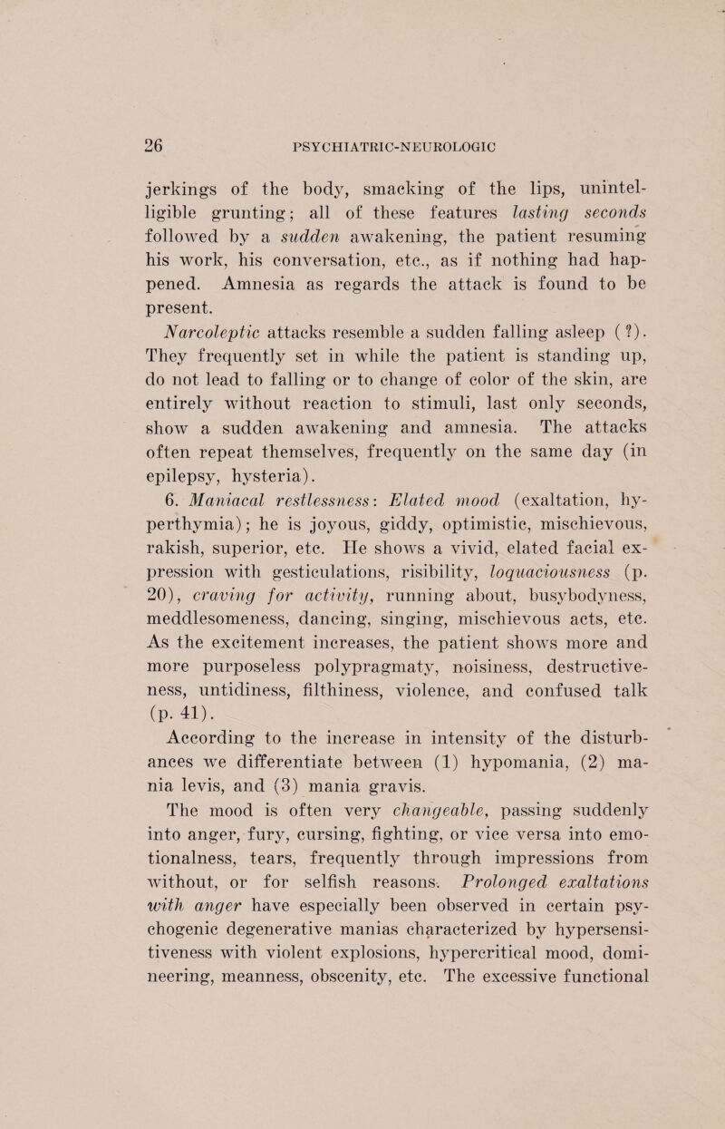 jerkings of the body, smacking of the lips, unintel¬ ligible grunting; all of these features lasting seconds followed by a sudden awakening, the patient resuming his work, his conversation, etc., as if nothing had hap¬ pened. Amnesia as regards the attack is found to be present. Narcoleptic attacks resemble a sudden falling asleep (?). They frequently set in while the patient is standing up, do not lead to falling or to change of color of the skin, are entirely without reaction to stimuli, last only seconds, show a sudden awakening and amnesia. The attacks often repeat themselves, frequently on the same day (in epilepsy, hysteria). 6. Maniacal restlessness: Elated mood (exaltation, hy- perthymia); he is joyous, giddy, optimistic, mischievous, rakish, superior, etc. He shows a vivid, elated facial ex¬ pression with gesticulations, risibility, loquaciousness (p. 20), craving for activity, running about, busybody ness, meddlesomeness, dancing, singing, mischievous acts, etc. As the excitement increases, the patient shows more and more purposeless polypragmaty, noisiness, destructive¬ ness, untidiness, filthiness, violence, and confused talk (p. 41). According to the increase in intensity of the disturb¬ ances we differentiate between (1) hypomania, (2) ma¬ nia levis, and (3) mania gravis. The mood is often very changeable, passing suddenly into anger, fury, cursing, fighting, or vice versa into emo¬ tionalness, tears, frequently through impressions from without, or for selfish reasons. Prolonged exaltations with anger have especially been observed in certain psy¬ chogenic degenerative manias characterized by hypersensi¬ tiveness with violent explosions, hypercritical mood, domi¬ neering, meanness, obscenity, etc. The excessive functional