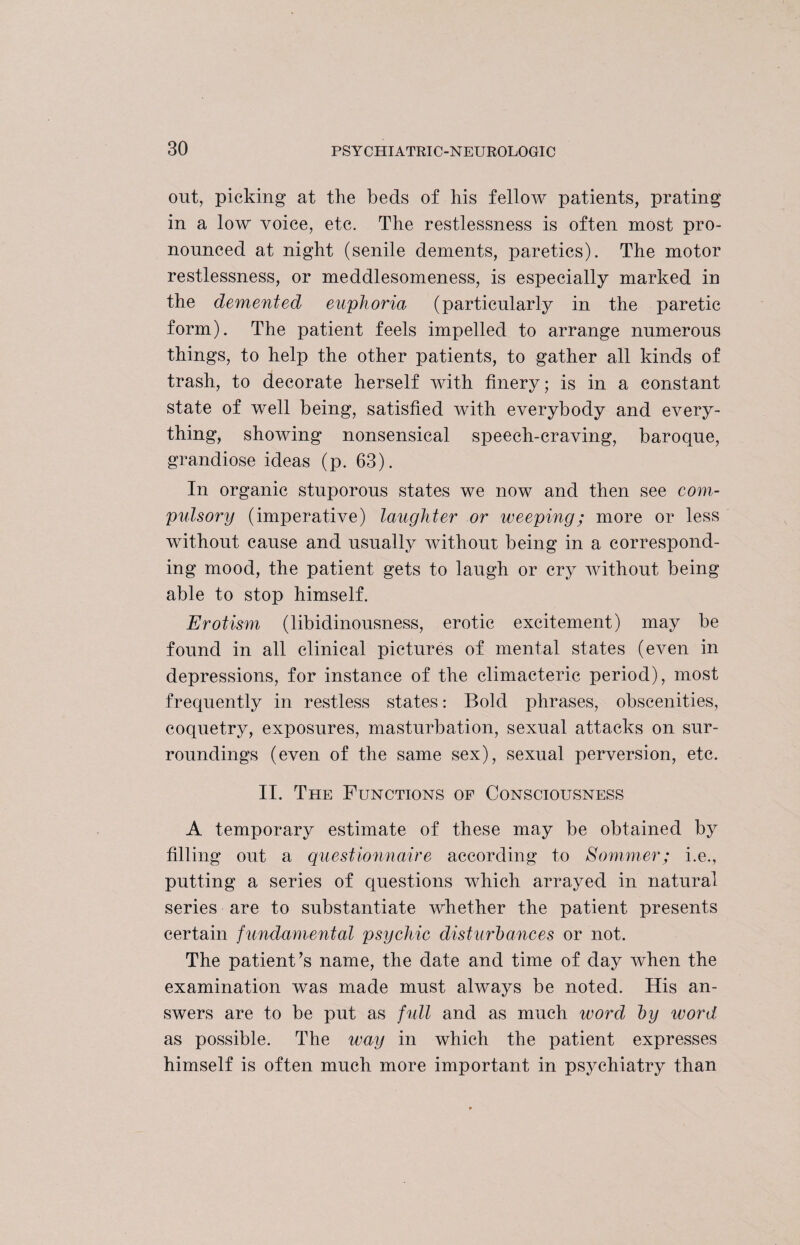 out, picking at the beds of his fellow patients, prating in a low voice, etc. The restlessness is often most pro¬ nounced at night (senile dements, paretics). The motor restlessness, or meddlesomeness, is especially marked in the demented euphoria (particularly in the paretic form). The patient feels impelled to arrange numerous things, to help the other patients, to gather all kinds of trash, to decorate herself with finery; is in a constant state of well being, satisfied with everybody and every¬ thing, showing nonsensical speech-craving, baroque, grandiose ideas (p. 63). In organic stuporous states we now and then see com- pulsory (imperative) laughter or weeping; more or less without cause and usually without being in a correspond¬ ing mood, the patient gets to laugh or cry without being able to stop himself. Erotism (libidinousness, erotic excitement) may be found in all clinical pictures of mental states (even in depressions, for instance of the climacteric period), most frequently in restless states: Bold phrases, obscenities, coquetry, exposures, masturbation, sexual attacks on sur¬ roundings (even of the same sex), sexual perversion, etc. II. The Functions of Consciousness A temporary estimate of these may be obtained by filling out a questionnaire according to Sommer; i.e., putting a series of questions which arrayed in natural series are to substantiate whether the patient presents certain fundamental psychic disturbances or not. The patient’s name, the date and time of day when the examination was made must always be noted. His an¬ swers are to be put as full and as much word by word as possible. The way in which the patient expresses himself is often much more important in psychiatry than