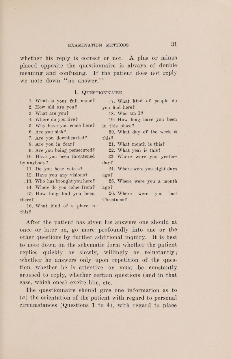 whether his reply is correct or not. A plus or minus placed opposite the questionnaire is always of double meaning and confusing. If the patient does not reply we note down “no answer.” I. Questionnaire 1. What- is your full name? 2. How old are you? 3. What are you? 4. Where do you live? 5. Why have you come here? 6. Are you sick? 7. Are you downhearted? 8. Are you in fear? 9. Are you being persecuted? 10. Have you been threatened by anybody? 11. Do you hear voices? 12. Have you any visions? 13. Who has brought you here? 14. Where do you co'me from? 15. How long had you been there? 16. What kind of a place is this? 17. What kind of people do you find here? 18. Who am I? 19. How long have you been in this place? 20. What day of the week is this? 21. What month is this? 22. What year is this? 23. Where were you yester¬ day? 24. Where were you eight days ago? 25. Where were you a month ago? 26. Where were you last Christmas? After the patient has given his answers one should at once or later on, go more profoundly into one or the other questions by further additional inquiry. It is best to note down on the schematic form whether the patient replies quickly or slowly, willingly or reluctantly; whether he answers only upon repetition of the ques¬ tion, whether he is attentive or must be constantly aroused to reply, whether certain questions (and in that case, which ones) excite him, etc. The questionnaire should give one information as to (a) the orientation of the patient with regard to personal circumstances (Questions 1 to 4), with regard to place