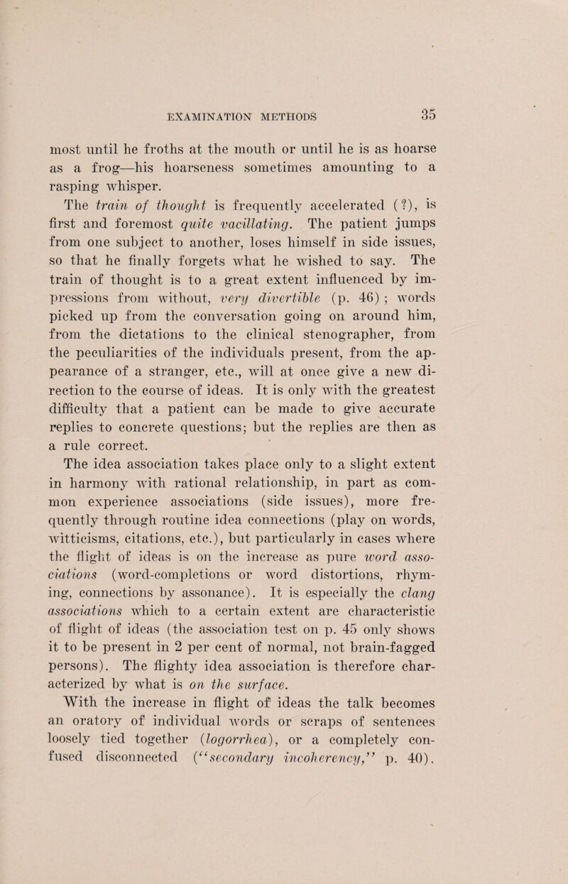 most until he froths at the mouth or until he is as hoarse as a frog—his hoarseness sometimes amounting to a rasping whisper. The train of thought is frequently accelerated (?), is first and foremost quite vacillating. The patient jumps from one subject to another, loses himself in side issues, so that he finally forgets what he wished to say. The train of thought is to a great extent influenced by im¬ pressions from without, very divertible (p. 46) ; words picked up from the conversation going on around him, from the dictations to the clinical stenographer, from the peculiarities of the individuals present, from the ap¬ pearance of a stranger, etc., will at once give a new di¬ rection to the course of ideas. It is only with the greatest difficulty that a patient can be made to give accurate replies to concrete questions; but the replies are then as a rule correct. The idea association takes place only to a slight extent in harmony with rational relationship, in part as com¬ mon experience associations (side issues), more fre¬ quently through routine idea connections (play on words, witticisms, citations, etc.), but particularly in cases where the flight of ideas is on the increase as pure word asso¬ ciations (word-completions or word distortions, rhym¬ ing, connections by assonance). It is especially the clang associations which to a certain extent are characteristic of flight of ideas (the association test on p. 45 only shows it to be present in 2 per cent of normal, not brain-fagged persons). The flighty idea association is therefore char¬ acterized by what is on the surface. With the increase in flight of ideas the talk becomes an oratory of individual words or scraps of sentences loosely tied together (logvrrhea), or a completely con¬ fused disconnected (“secondary incoherency’ p. 40).