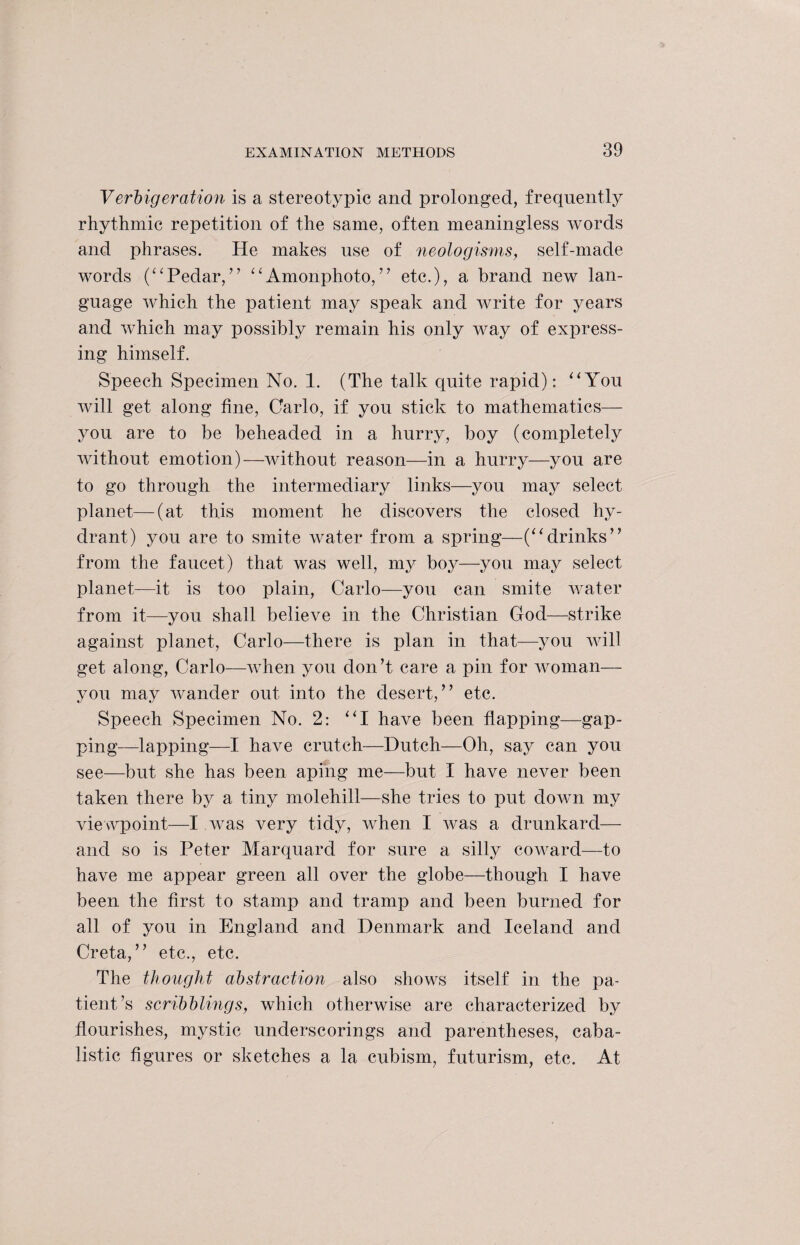 Verbigeration is a stereotypic and prolonged, frequently rhythmic repetition of the same, often meaningless words and phrases. He makes use of neologisms, self-made words (“Pedar,” ‘‘Amonphoto,” etc.), a brand new lan¬ guage which the patient may speak and write for years and which may possibly remain his only way of express¬ ing himself. Speech Specimen No. 1. (The talk quite rapid): “You will get along fine, Carlo, if you stick to mathematics— you are to be beheaded in a hurry, boy (completely without emotion)—without reason—in a hurry—you are to go through the intermediary links—you may select planet—(at this moment he discovers the closed hy¬ drant) you are to smite water from a spring—(“ drinks ” from the faucet) that was well, my boy—you may select planet—it is too plain, Carlo—you can smite water from it—you shall believe in the Christian God—strike against planet, Carlo—there is plan in that—you will get along, Carlo—when you don’t care a pin for woman— you may wander out into the desert,” etc. Speech Specimen No. 2: “I have been flapping—gap¬ ping—lapping—I have crutch—Dutch—Oh, say can you see—but she has been aping me—but I have never been taken there by a tiny molehill—she tries to put down my viewpoint—I was very tidy, when I was a drunkard— and so is Peter Marquard for sure a silly coward—to have me appear green all over the globe—though I have been the first to stamp and tramp and been burned for all of you in England and Denmark and Iceland and Creta,” etc., etc. The thought abstraction also shows itself in the pa¬ tient’s scribblings, which otherwise are characterized by flourishes, mystic underscorings and parentheses, caba¬ listic figures or sketches a la cubism, futurism, etc. At