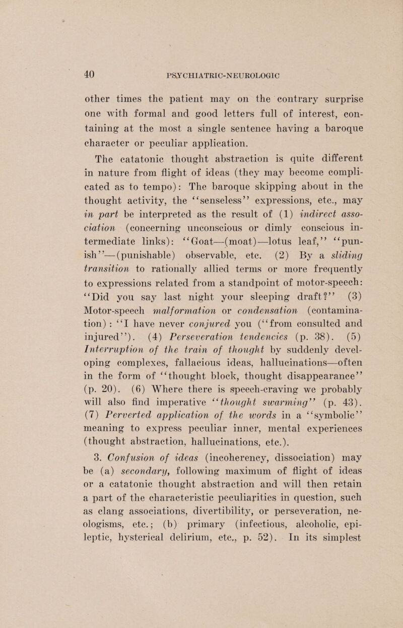 other times the patient may on the contrary surprise one with formal and good letters full of interest, con¬ taining at the most a single sentence having a baroque character or peculiar application. The catatonic thought abstraction is quite different in nature from flight of ideas (they may become compli¬ cated as to tempo): The baroque skipping about in the thought activity, the “senseless” expressions, etc., may in part be interpreted as the result of (1) indirect asso¬ ciation (concerning unconscious or dimly conscious in¬ termediate links): “Goat—(moat)—lotus leaf,” “pun¬ ish”— (punishable) observable, etc. (2) By a sliding transition to rationally allied terms or more frequently to expressions related from a standpoint of motor-speech: “Did you say last night your sleeping draft?” (3) Motor-speech malformation or condensation (contamina¬ tion) : “I have never conjured you (“from consulted and injured”). (4) Perseveration tendencies (p. 38). (5) Interruption of the train of thought by suddenly devel¬ oping complexes, fallacious ideas, hallucinations—often in the form of “thought block, thought disappearance” (p. 20). (6) Where there is speech-craving we probably will also find imperative “thought swarming” (p. 43). (7) Perverted application of the words in a “symbolic” meaning to express peculiar inner, mental experiences (thought abstraction, hallucinations, etc.). 3. Confusion of ideas (incoherency, dissociation) may be (a) secondary, following maximum of flight of ideas or a catatonic thought abstraction and will then retain a part of the characteristic peculiarities in question, such as clang associations, divertibility, or perseveration, ne¬ ologisms, etc.; (b) primary (infectious, alcoholic, epi¬ leptic, hysterical delirium, etc,, p. 52). In its simplest