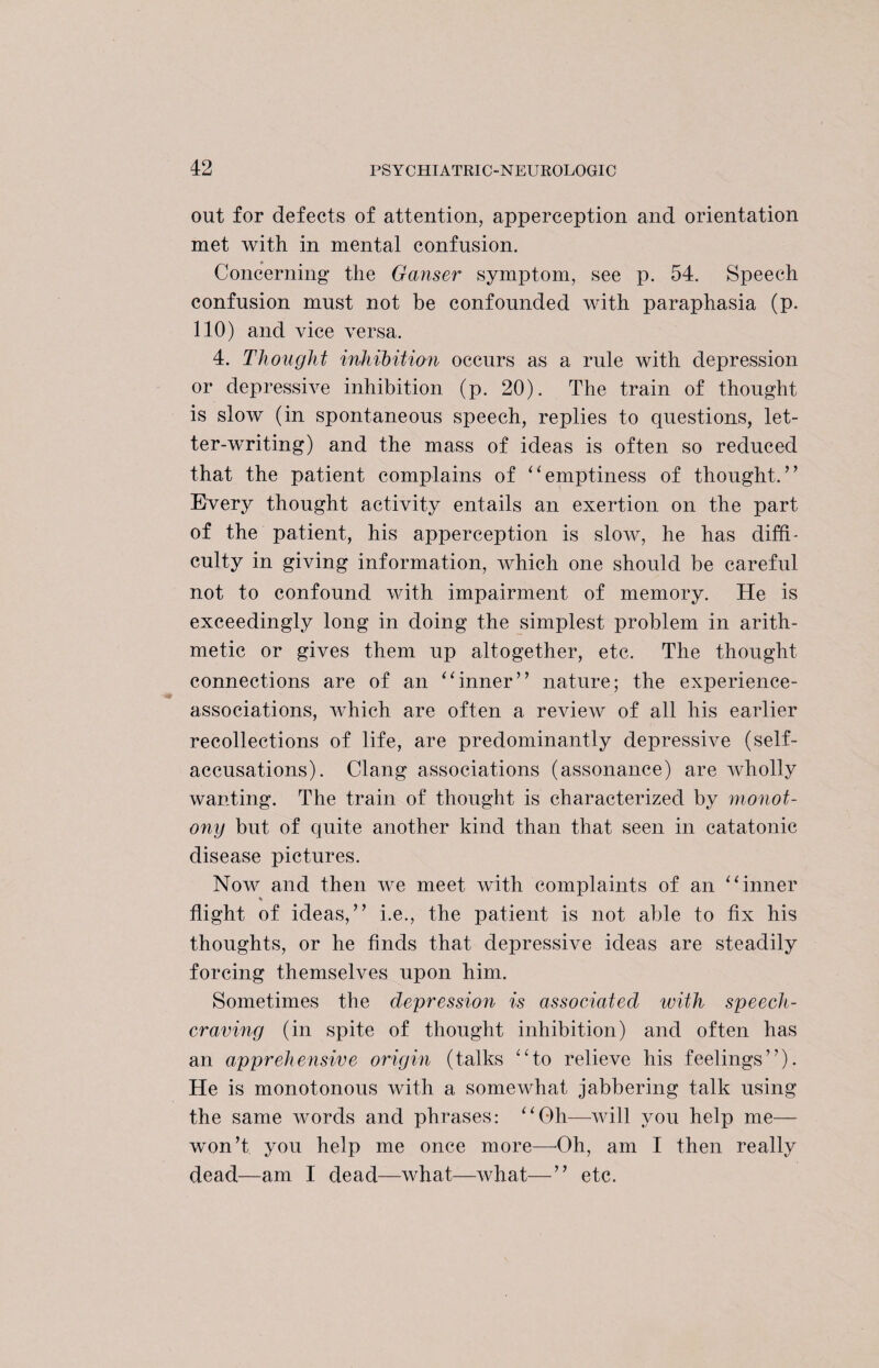 out for defects of attention, apperception and orientation met with in mental confusion. Concerning* the Ganser symptom, see p. 54. Speech confusion must not be confounded with paraphasia (p. 110) and vice versa. 4. Thought inhibition occurs as a rule with depression or depressive inhibition (p. 20). The train of thought is slow (in spontaneous speech, replies to questions, let¬ ter-writing) and the mass of ideas is often so reduced that the patient complains of “emptiness of thought.’’ Every thought activity entails an exertion on the part of the patient, his apperception is slow, he has diffi¬ culty in giving information, which one should be careful not to confound with impairment of memory. He is exceedingly long in doing the simplest problem in arith¬ metic or gives them up altogether, etc. The thought connections are of an “inner” nature; the experience- associations, which are often a review of all his earlier recollections of life, are predominantly depressive (self¬ accusations). Clang associations (assonance) are wholly wanting. The train of thought is characterized by monot¬ ony but of quite another kind than that seen in catatonic disease pictures. Now and then we meet with complaints of an “inner flight of ideas,” i.e., the patient is not able to fix his thoughts, or he finds that depressive ideas are steadily forcing themselves upon him. Sometimes the depression is associated with speech¬ craving (in spite of thought inhibition) and often has an apprehensive origin (talks “to relieve his feelings”). He is monotonous with a somewhat jabbering talk using the same words and phrases: “Oh—will you help me— won’t you help me once more—Oh, am I then really dead—am I dead—what—what—” etc.