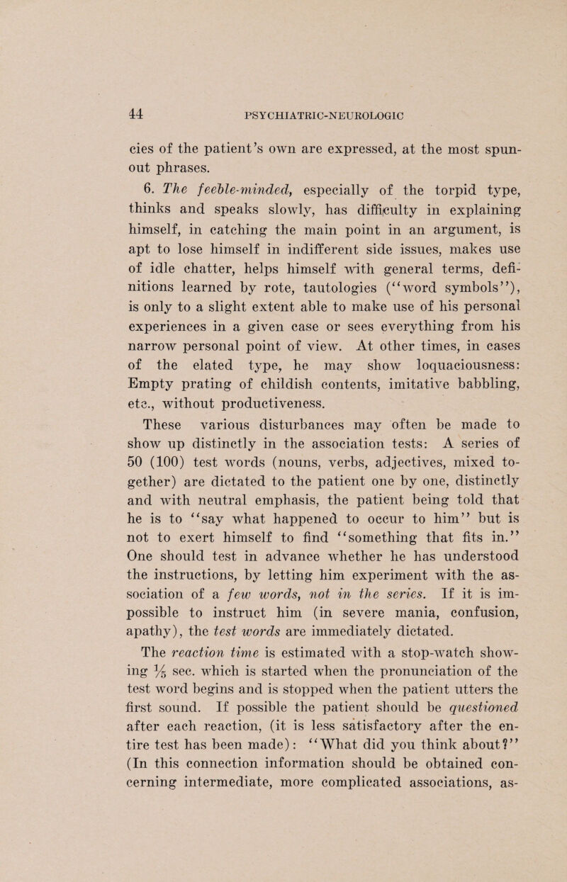 cies of the patient’s own are expressed, at the most spun- out phrases. 6. The feeble-minded, especially of the torpid type, thinks and speaks slowly, has difficulty in explaining himself, in catching the main point in an argument, is apt to lose himself in indifferent side issues, makes use of idle chatter, helps himself with general terms, defi¬ nitions learned by rote, tautologies (“word symbols”), is only to a slight extent able to make use of his personal experiences in a given case or sees everything from his narrow personal point of view. At other times, in cases of the elated type, he may show loquaciousness: Empty prating of childish contents, imitative babbling, etc., without productiveness. These various disturbances may often be made to show up distinctly in the association tests: A series of 50 (100) test words (nouns, verbs, adjectives, mixed to¬ gether) are dictated to the patient one by one, distinctly and with neutral emphasis, the patient being told that he is to “say what happened to occur to him” but is not to exert himself to find “something that fits in.” One should test in advance whether he has understood the instructions, by letting him experiment with the as¬ sociation of a few words, not in the series. If it is im¬ possible to instruct him (in severe mania, confusion, apathy), the test words are immediately dictated. The reaction time is estimated with a stop-watch show¬ ing y5 sec. which is started when the pronunciation of the test word begins and is stopped when the patient utters the first sound. If possible the patient should be questioned after each reaction, (it is less satisfactory after the en¬ tire test has been made): “What did you think about?” (In this connection information should be obtained con¬ cerning intermediate, more complicated associations, as-