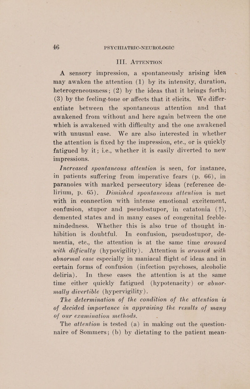 III. Attention A sensory impression, a spontaneously arising idea may awaken the attention (1) by its intensity, duration, heterogeneousness; (2) by the ideas that it brings forth; (3) by the feeling-tone or affects that it elicits. We differ¬ entiate between the spontaneous attention and that awakened from without and here again between the one which is awakened with difficulty and the one awakened with unusual ease. We are also interested in whether the attention is fixed by the impression, etc., or is quickly fatigued by it; i.e., whether it is easily diverted to new impressions. Increased spontaneous attention is seen, for instance, in patients suffering from imperative fears (p. 66), in paranoics with marked persecutory ideas (reference de¬ lirium, p. 65). Dimished spontaneous attention is met with in connection with intense emotional excitement, confusion, stupor and pseudostupor, in catatonia (?), demented states and in many cases of congenital feeble¬ mindedness. Whether this is also true of thought in¬ hibition is doubtful. In confusion, pseudostupor, de¬ mentia, etc., the attention is at the same time aroused with difficulty (hypovigility). Attention is aroused with abnormal ease especially in maniacal flight of ideas and in certain forms of confusion (infection psychoses, alcoholic cleliria). In these cases the attention is at the same time either quickly fatigued (hypotenacity) or abnor¬ mally divertible (hypervigility). The determination of the condition of the attention is of decided importance in appraising the results of many of our examination methods. The attention is tested (a) in making out the question¬ naire of Sommers; (b) by dictating to the patient mean-