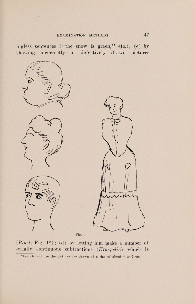 ingless sentences (“the snoAV is green,” etc.); (c) by showing incorrectly or defectively drawn pictures Fig. 1. (Binet, Fig. 1#) ; (d) by letting him make a number of serially continuous subtractions (Kraepelin) which is *For clinical use the pictures are drawn of a size of about 4 to 5 cm.