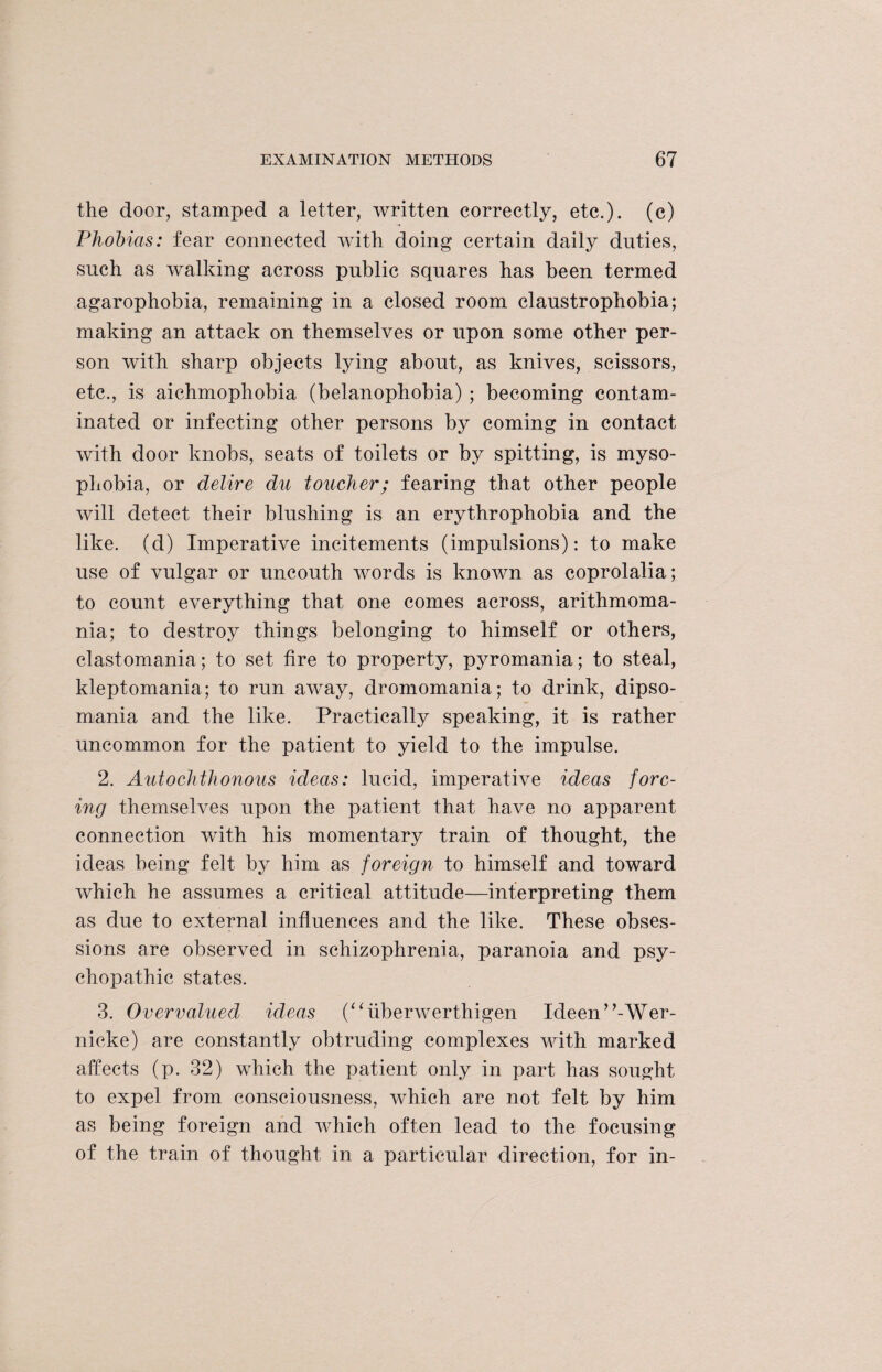 the door, stamped a letter, written correctly, etc.), (c) Phobias: fear connected with doing certain daily duties, such as walking across public squares has been termed agarophobia, remaining in a closed room claustrophobia; making an attack on themselves or upon some other per¬ son with sharp objects lying about, as knives, scissors, etc., is aichmophobia (belanophobia) ; becoming contam¬ inated or infecting other persons by coming in contact with door knobs, seats of toilets or by spitting, is myso- phobia, or delire du toucher; fearing that other people will detect their blushing is an erythrophobia and the like, (d) Imperative incitements (impulsions): to make use of vulgar or uncouth words is known as coprolalia ; to count everything that one comes across, arithmoma- nia; to destroy things belonging to himself or others, elastomania; to set fire to property, pyromania; to steal, kleptomania; to run away, dromomania; to drink, dipso¬ mania and the like. Practically speaking, it is rather uncommon for the patient to yield to the impulse. 2. Autochthonous ideas: lucid, imperative ideas forc¬ ing themselves upon the patient that have no apparent connection with his momentary train of thought, the ideas being felt by him as foreign to himself and toward which he assumes a critical attitude—interpreting them as due to external influences and the like. These obses¬ sions are observed in schizophrenia, paranoia and psy¬ chopathic states. 3. Overvalued ideas (“iiberwerthigen Ideen^-Wer¬ nicke) are constantly obtruding complexes with marked affects (p. 32) which the patient only in part has sought to expel from consciousness, which are not felt by him as being foreign and which often lead to the focusing of the train of thought in a particular direction, for in-