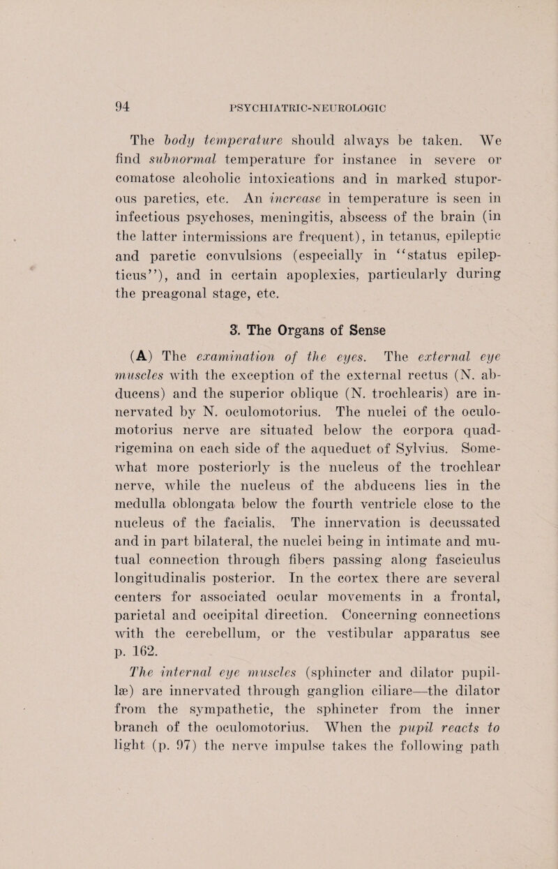 The body temperature should always be taken. We find subnormal temperature for instance in severe or comatose alcoholic intoxications and in marked stupor¬ ous paretics, etc. An increase in temperature is seen in V infectious psychoses, meningitis, abscess of the brain (in the latter intermissions are frequent), in tetanus, epileptic and paretic convulsions (especially in “status epilep- ticus”), and in certain apoplexies, particularly during the preagonal stage, etc. 3'. The Organs of Sense (A) The examination of the eyes. The external eye muscles with the exception of the external rectus (N. ab- ducens) and the superior oblique (N. trochlearis) are in¬ nervated by N. oculomotorius. The nuclei of the oculo- motorius nerve are situated below the corpora quad- rigemina on each side of the aqueduct of Sylvius. Some¬ what more posteriorly is the nucleus of the trochlear nerve, while the nucleus of the abdueens lies in the medulla oblongata below the fourth ventricle close to the nucleus of the facialis. The innervation is decussated and in part bilateral, the nuclei being in intimate and mu¬ tual connection through fibers passing along fasciculus longitudinalis posterior. In the cortex there are several centers for associated ocular movements in a frontal, parietal and occipital direction. Concerning connections with the cerebellum, or the vestibular apparatus see p. 162. The internal eye muscles (sphincter and dilator pupil- lae) are innervated through ganglion ciliare—the dilator from the sympathetic, the sphincter from the inner branch of the oculomotorius. When the pupil reacts to light (p. 97) the nerve impulse takes the following path