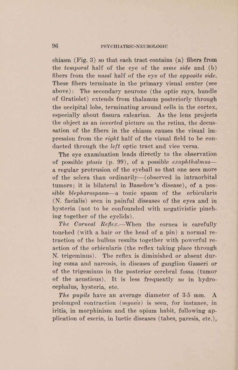 chiasm (Fig. 3) so that each tract contains (a) fibers from the temporal half of the eye of the same side and (b) fibers from the nasal half of the eye of the opposite side. These fibers terminate in the primary visual center (see above): The secondary neurone (the optic rays, bundle of Gratiolet) extends from thalamus posteriorly through the occipital lobe, terminating around cells in the cortex, especially about fissura calcarina. As the lens projects the object as an inverted picture on the retina, the decus¬ sation of the fibers in the chiasm causes the visual im¬ pression from the right half of the visual field to be con¬ ducted through the left optic tract and vice versa. The eye examination leads directly to the observation of possible ptosis (p. 99), of a possible exophthalmus— a regular protrusion of the eyeball so that one sees more of the sclera than ordinarily—(observed in intraorbital tumors; it is bilateral in Basedow’s disease), of a pos¬ sible blepharospasm—a tonic spasm of the orbicularis (N. facialis) seen in painful diseases of the eyes and in hysteria (not to be confounded with negativistic pinch¬ ing together of the eyelids). The Corneal Reflex.—When the cornea is carefully touched (with a hair or the head of a pin) a normal re¬ traction of the bulbus results together with poAverful re¬ action of the orbicularis (the reflex taking place through N. trigeminus). The reflex is diminished or absent dur¬ ing coma and narcosis, in diseases of ganglion Gasseri or of the trigeminus in the posterior cerebral fossa (tumor of the acusticus). It is less frequently so in hydro¬ cephalus, hysteria, etc. The pupils have an average diameter of 3-5 mm. A prolonged contraction (myosis) is seen, for instance, in iritis, in morphinism and the opium habit, following ap¬ plication of eserin, in luetic diseases (tabes, paresis, etc.),