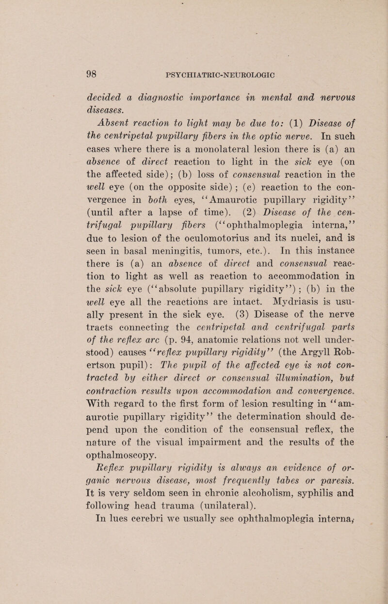 decided a diagnostic importance in mental and nervous diseases. Absent reaction to light may be due to: (1) Disease of the centripetal pupillary fibers in the optic nerve. In such cases where there is a monolateral lesion there is (a) an absence of direct reaction to light in the sick eye (on the affected side); (b) loss of consensual reaction in the well eye (on the opposite side) ; (c) reaction to the con¬ vergence in both eyes, “Amaurotic pupillary rigidity” (until after a lapse of time). (2) Disease of the cen¬ trifugal pupillary fibers (“ophthalmoplegia interna,” due to lesion of the oculomotorius and its nuclei, and is seen in basal meningitis, tumors, etc.). In this instance there is (a) an absence of direct and consensual reac¬ tion to light as well as reaction to accommodation in the sick eye (“absolute pupillary rigidity”) ; (b) in the well eye all the reactions are intact. Mydriasis is usu¬ ally present in the sick eye. (3) Disease of the nerve tracts connecting the centripetal and centrifugal parts of the reflxx arc (p. 94, anatomic relations not well under¬ stood) causes “reflex pupillary rigidity” (the Argyll Rob¬ ertson pupil): The pupil of the affected eye is not con¬ tracted by either direct or consensual illumination, but contraction results upon accommodation and convergence. With regard to the first form of lesion resulting in “am¬ aurotic pupillary rigidity” the determination should de¬ pend upon the condition of the consensual reflex, the nature of the visual impairment and the results of the opthalmoscopy. Reflex pupillary rigidity is always an evidence of or¬ ganic nervous disease, most frequently tabes or paresis. It is very seldom seen in chronic alcoholism, syphilis and following head trauma (unilateral). In lues cerebri we usually see ophthalmoplegia interna,*