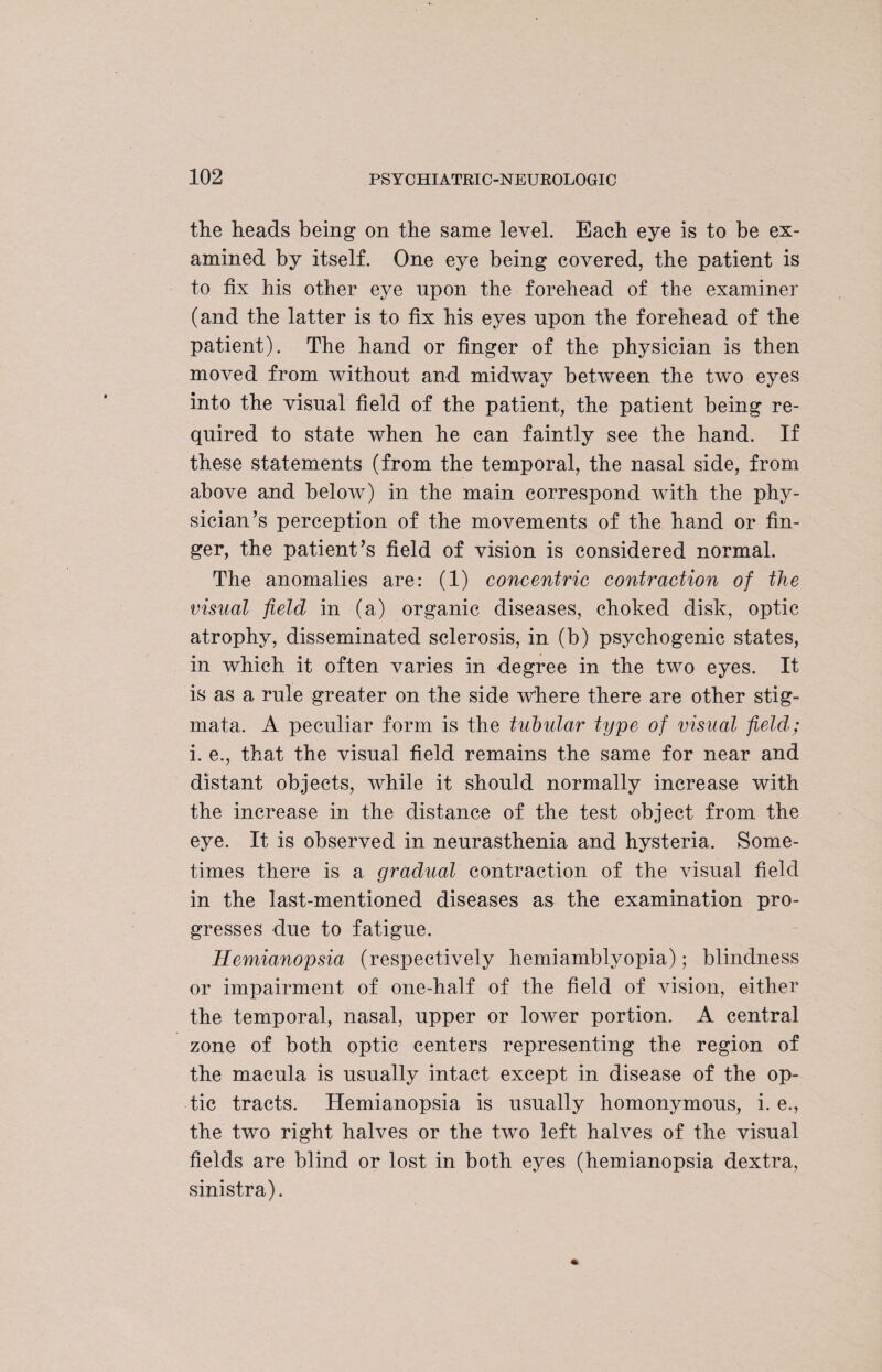 the heads being on the same level. Each eye is to be ex¬ amined by itself. One eye being covered, the patient is to fix his other eye upon the forehead of the examiner (and the latter is to fix his eyes upon the forehead of the patient). The hand or finger of the physician is then moved from without and midway between the two eyes into the visual field of the patient, the patient being re¬ quired to state when he can faintly see the hand. If these statements (from the temporal, the nasal side, from above and below) in the main correspond with the phy¬ sician’s perception of the movements of the hand or fin¬ ger, the patient’s field of vision is considered normal. The anomalies are: (1) concentric contraction of the visual field in (a) organic diseases, choked disk, optic atrophy, disseminated sclerosis, in (b) psychogenic states, in which it often varies in degree in the two eyes. It is as a rule greater on the side where there are other stig¬ mata. A peculiar form is the tubular type of visual field; i. e., that the visual field remains the same for near and distant objects, while it should normally increase with the increase in the distance of the test object from the eye. It is observed in neurasthenia and hysteria. Some¬ times there is a gradual contraction of the visual field in the last-mentioned diseases as the examination pro¬ gresses due to fatigue. Hemianopsia (respectively hemiamblyopia); blindness or impairment of one-half of the field of vision, either the temporal, nasal, upper or lower portion. A central zone of both optic centers representing the region of the macula is usually intact except in disease of the op¬ tic tracts. Hemianopsia is usually homonymous, i. e., the two right halves or the two left halves of the visual fields are blind or lost in both eyes (hemianopsia dextra, sinistra).