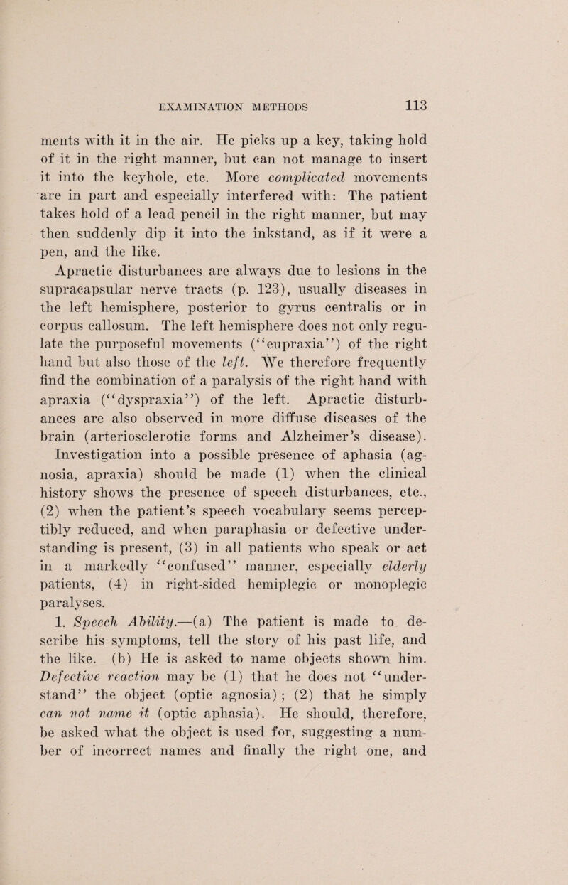 ments with it in the air. He picks up a key, taking hold of it in the right manner, but can not manage to insert it into the keyhole, etc. More complicated movements are in part and especially interfered with: The patient takes hold of a lead pencil in the right manner, but may then suddenly dip it into the inkstand, as if it were a pen, and the like. Apractic disturbances are always due to lesions in the supracapsular nerve tracts (p. 123), usually diseases in the left hemisphere, posterior to gyrus centralis or in corpus callosum. The left hemisphere does not only regu¬ late the purposeful movements (“eupraxia”) of the right hand but also those of the left. We therefore frequently find the combination of a paralysis of the right hand with apraxia (“dyspraxia”) of the left. Apractic disturb¬ ances are also observed in more diffuse diseases of the brain (arteriosclerotic forms and Alzheimer’s disease). Investigation into a possible presence of aphasia (ag¬ nosia, apraxia) should be made (1) wdien the clinical history shows the presence of speech disturbances, etc., (2) when the patient’s speech vocabulary seems percep¬ tibly reduced, and when paraphasia or defective under¬ standing is present, (3) in all patients who speak or act in a markedly “confused” manner, especially elderly patients, (4) in right-sided hemiplegic or monoplegic paralyses. 1. Speech Ability.—(a) The patient is made to de¬ scribe his symptoms, tell the story of his past life, and the like, (b) He is asked to name objects shown him. Defective reaction may be (1) that he does not “under¬ stand” the object (optic agnosia) ; (2) that he simply can not name it (optic aphasia). He should, therefore, be asked what the object is used for, suggesting a num¬ ber of incorrect names and finally the right one, and