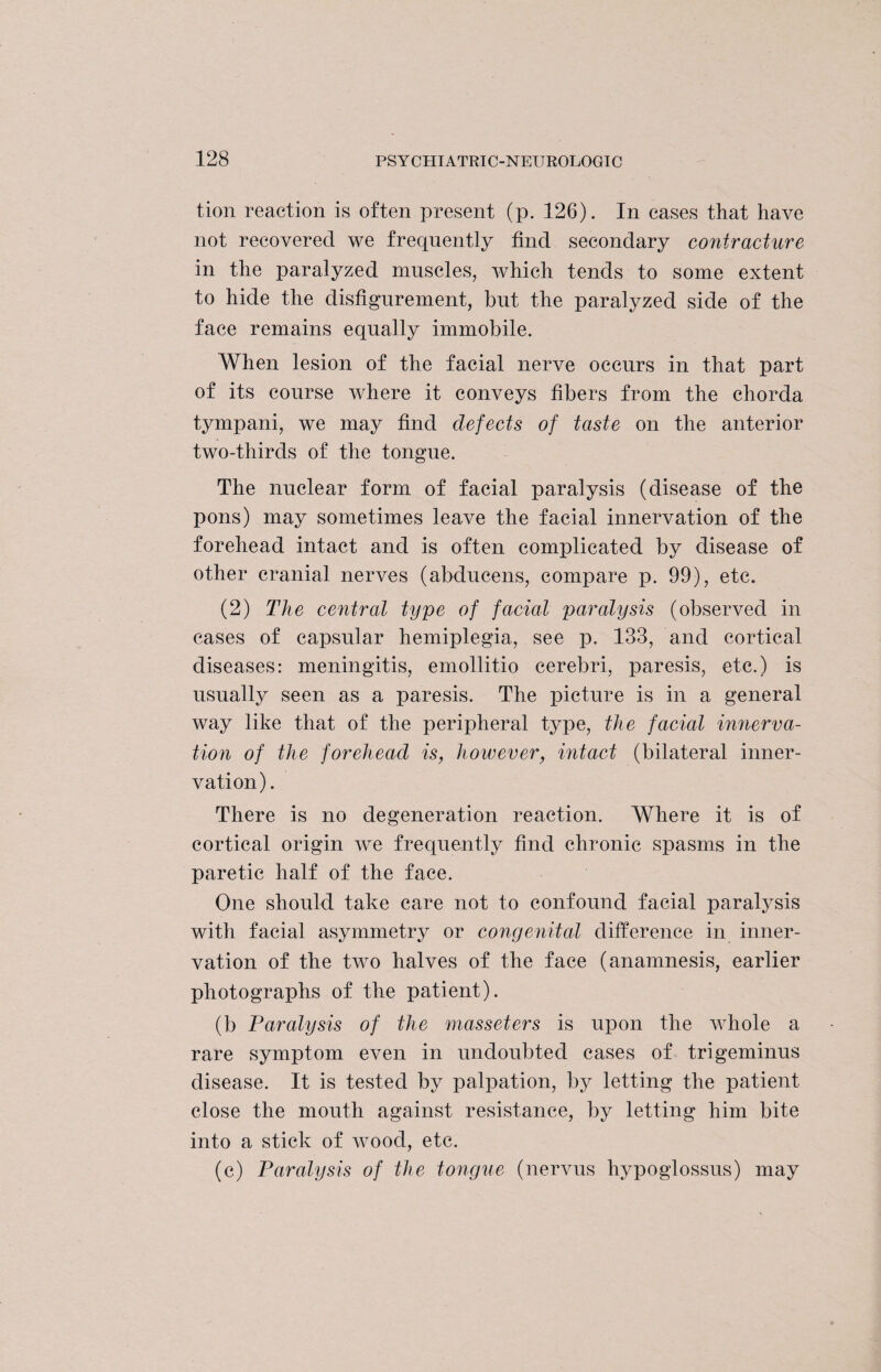 tion reaction is often present (p. 126). In cases that have not recovered we frequently find secondary contracture in the paralyzed muscles, which tends to some extent to hide the disfigurement, but the paralyzed side of the face remains equally immobile. When lesion of the facial nerve occurs in that part of its course where it conveys fibers from the chorda tympani, we may find defects of taste on the anterior two-thirds of the tongue. The nuclear form of facial paralysis (disease of the pons) may sometimes leave the facial innervation of the forehead intact and is often complicated by disease of other cranial nerves (abducens, compare p. 99), etc. (2) The central type of facial paralysis (observed in cases of capsular hemiplegia, see p. 133, and cortical diseases: meningitis, emollitio cerebri, paresis, etc.) is usually seen as a paresis. The picture is in a general way like that of the peripheral type, the facial imierva- tion of the forehead is, however, intact (bilateral inner¬ vation) . There is no degeneration reaction. Where it is of cortical origin we frequently find chronic spasms in the paretic half of the face. One should take care not to confound facial paralysis with facial asymmetry or congenital difference in inner¬ vation of the two halves of the face (anamnesis, earlier photographs of the patient). (b Paralysis of the masseters is upon the whole a rare symptom even in undoubted cases of trigeminus disease. It is tested by palpation, by letting the patient close the mouth against resistance, by letting him bite into a stick of wood, etc. (c) Paralysis of the tongue (nervus hypoglossus) may