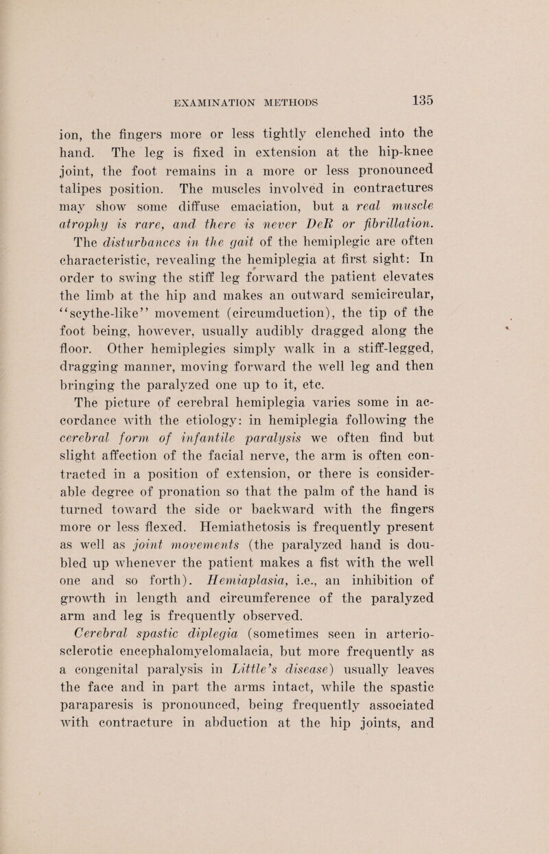 ion, the fingers more or less tightly clenched into the hand. The leg is fixed in extension at the hip-knee joint, the foot remains in a more or less pronounced talipes position. The muscles involved in contractures may show some diffuse emaciation, but a real muscle atrophy is rare, and there is never BeR or fibrillatioei. The disturbances in the gait of the hemiplegic are often characteristic, revealing the hemiplegia at first sight: In order to swing the stiff leg forward the patient elevates the limb at the hip and makes an outward semicircular, “scythe-like” movement (circumduction), the tip of the foot being, however, usually audibly dragged along the floor. Other hemiplegics simply walk in a stiff-legged, dragging manner, moving forward the well leg and then bringing the paralyzed one up to it, etc. The picture of cerebral hemiplegia varies some in ac¬ cordance with the etiology: in hemiplegia following the cerebral form of infantile paralysis we often find but slight affection of the facial nerve, the arm is often con¬ tracted in a position of extension, or there is consider¬ able degree of pronation so that the palm of the hand is turned toward the side or backward with the fingers more or less flexed. Hemiathetosis is frequently present as well as joint movements (the paralyzed hand is dou¬ bled up whenever the patient makes a fist with the well one and so forth). Hemiaplasia, i.e., an inhibition of growth in length and circumference of the paralyzed arm and leg is frequently observed. Cerebral spastic diplegia (sometimes seen in arterio¬ sclerotic encephalomyelomalacia, but more frequently as a congenital paralysis in Little’s disease) usually leaves the face and in part the arms intact, while the spastic paraparesis is pronounced, being frequently associated with contracture in abduction at the hip joints, and