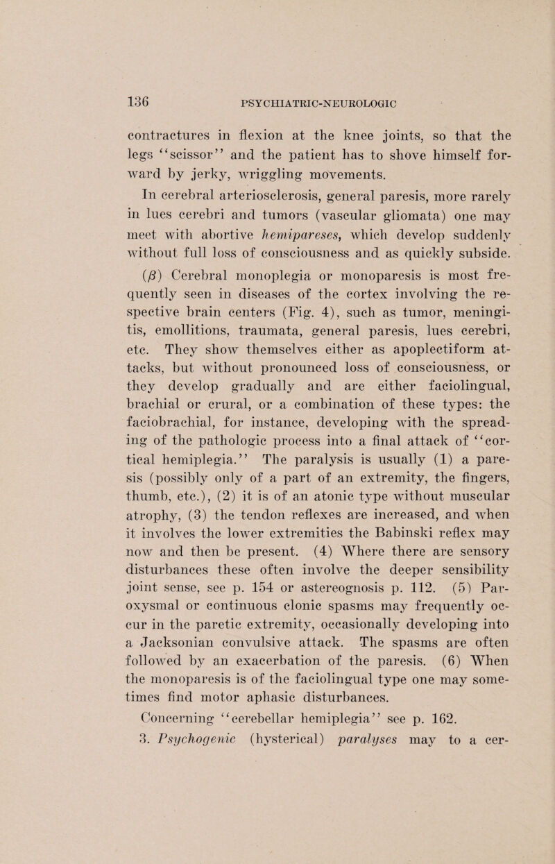contractures in flexion at the knee joints, so that the legs “scissor” and the patient has to shove himself for¬ ward by jerky, wriggling movements. In cerebral arteriosclerosis, general paresis, more rarely in lues cerebri and tumors (vascular gliomata) one may meet with abortive hemipareses, which develop suddenly without full loss of consciousness and as quickly subside. {/3) Cerebral monoplegia or monoparesis is most fre¬ quently seen in diseases of the cortex involving the re¬ spective brain centers (Fig. 4), such as tumor, meningi¬ tis, emollitions, traumata, general paresis, lues cerebri, etc. They show themselves either as apoplectiform at¬ tacks, but without pronounced loss of consciousness, or they develop gradually and are either faciolingual, brachial or crural, or a combination of these types: the faciobrachial, for instance, developing with the spread¬ ing of the pathologic process into a final attack of “cor¬ tical hemiplegia.” The paralysis is usually (1) a pare¬ sis (possibly only of a part of an extremity, the fingers, thumb, etc.), (2) it is of an atonic type without muscular atrophy, (3) the tendon reflexes are increased, and when it involves the lower extremities the Babinski reflex may now and then be present. (4) Where there are sensory disturbances these often involve the deeper sensibility joint sense, see p. 154 or astereognosis p. 112. (5) Par¬ oxysmal or continuous clonic spasms may frequently oc¬ cur in the paretic extremity, occasionally developing into a Jacksonian convulsive attack. The spasms are often followed by an exacerbation of the paresis. (6) When the monoparesis is of the faciolingual type one may some¬ times find motor aphasic disturbances. Concerning “cerebellar hemiplegia” see p. 162. 3. Psychogenic (hysterical) paralyses may to a cer-