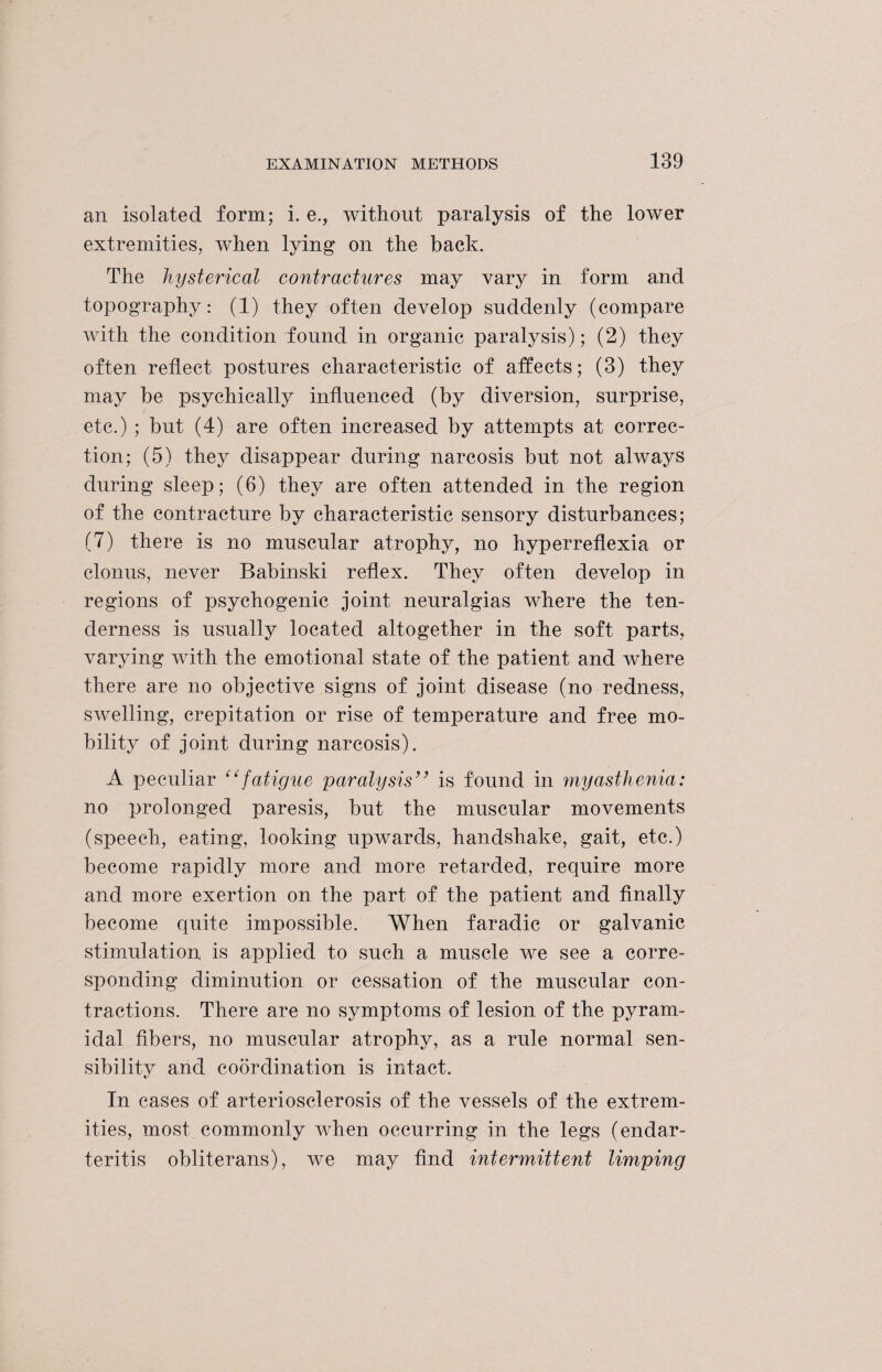 an isolated form; i. e., without paralysis of the lower extremities, when lying on the back. The hysterical contractures may vary in form and topography: (1) they often develop suddenly (compare with the condition found in organic paralysis); (2) they often reflect postures characteristic of affects; (3) they may be psychically influenced (by diversion, surprise, etc.) ; but (4) are often increased by attempts at correc¬ tion; (5) they disappear during narcosis but not always during sleep; (6) they are often attended in the region of the contracture by characteristic sensory disturbances; (7) there is no muscular atrophy, no hyperreflexia or clonus, never Babinski reflex. They often develop in regions of psychogenic joint neuralgias where the ten¬ derness is usually located altogether in the soft parts, varying with the emotional state of the patient and where there are no objective signs of joint disease (no redness, swelling, crepitation or rise of temperature and free mo¬ bility of joint during narcosis). A peculiar “fatigue paralysis” is found in myasthenia: no prolonged paresis, but the muscular movements (speech, eating, looking upwards, handshake, gait, etc.) become rapidly more and more retarded, require more and more exertion on the part of the patient and finally become quite impossible. When faradic or galvanic stimulation is applied to such a muscle we see a corre¬ sponding diminution or cessation of the muscular con¬ tractions. There are no symptoms of lesion of the pyram¬ idal fibers, no muscular atrophy, as a rule normal sen¬ sibility and coordination is intact. In cases of arteriosclerosis of the vessels of the extrem¬ ities, most commonly when occurring in the legs (endar¬ teritis obliterans), we may find intermittent limping