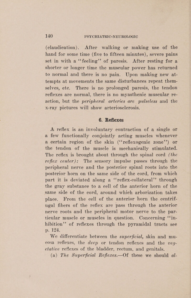 (claudication). After walking or making use of the hand for some time (five to fifteen minutes), severe pains set in with a “feeling’’ of paresis. After resting for a shorter or longer time the muscular power has returned to normal and there is no pain. Upon making new at¬ tempts at movements the same disturbances repeat them¬ selves, etc. There is no prolonged paresis, the tendon reflexes are normal, there is no myasthenic muscular re¬ action, but the peripheral arteries are pulseless and the x-ray pictures will show arteriosclerosis. 6. Reflexes A reflex is an involuntary contraction of a single or a few functionally conjointly acting muscles whenever a certain region of the skin (“reflexogenic zone”) or the tendon of the muscle is mechanically stimulated. The reflex is brought about through the spinal cord (the reflex center): The sensory impulse passes through the peripheral nerve and the posterior spinal roots into the posterior horn on the same side of the cord, from which part it is deviated along a “reflex-collateral” through the gray substance to a cell of the anterior horn of the same side of the cord, around which arborization takes place. From the cell of the anterior horn the centrif¬ ugal fibers of the reflex arc pass through the anterior nerve roots and the peripheral motor nerve to the par¬ ticular muscle or muscles in question. Concerning “in¬ hibition” of reflexes through the pyramidal tracts see p. 124. We differentiate between the superficial, skin and mu¬ cosa reflexes, the deep or tendon reflexes and the veg¬ etative reflexes of the bladder, rectum, and genitals. (a) The Superficial Reflexes.—Of these we should al-