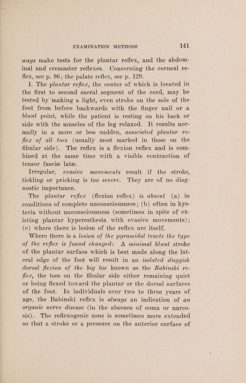 ways make tests for the plantar reflex, and the abdom¬ inal and cremaster reflexes. Concerning the corneal re¬ flex, see p. 96; the palate reflex, see p. 129. 1. The plantar reflex, the center of which is located in the first to second sacral segment of the cord, may be tested by making a light, even stroke on the sole of the foot from before backwards with the finger nail or a blunt point, while the patient is resting on his back or side with the muscles of the leg relaxed. It results nor¬ mally in a more or less sudden, associated plantar re¬ flex of all toes (usually most marked in those on the fibular side). The reflex is a flexion reflex and is com¬ bined at the same time with a visible contraction of tensor fascke latge. Irregular, evasive movements result if the stroke, tickling or pricking is too severe. They are of no diag¬ nostic importance. The plantar reflex (flexion reflex) is absent (a) in conditions of complete unconsciousness; (b) often in hys¬ teria without unconsciousness (sometimes in spite of ex¬ isting plantar hyperesthesia with evasive movements); (c) where there is lesion of the reflex arc itself. Where there is a lesion of the pyramidal tracts the type of the reflex is found changed: A minimal blunt stroke of the plantar surface which is best made along the lat¬ eral edge of the foot will result in an isolated sluggish dorsal flexion of the big toe known as the Babinski re¬ flex, the toes on the fibular side either remaining quiet or being flexed toward the plantar or the dorsal surfaces of the foot. In individuals over two to three years of age, the Babinski reflex is always an indication of an organic nerve disease (in the absence of coma or narco¬ sis). The reflexogenic zone is sometimes more extended so that a stroke or a pressure on the anterior surface of