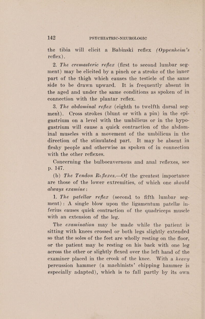 the tibia will elicit a Babinski reflex (Oppenheim’s reflex). 2. The cremasteric reflex (first to second lumbar seg¬ ment) may be elicited by a pinch or a stroke of the inner part of the thigh which causes the testicle of the same side to be drawn upward. It is frequently absent in the aged and under the same conditions as spoken of in connection with the plantar reflex. 3. The abdominal reflex (eighth to twelfth dorsal seg¬ ment). Cross strokes (blunt or with a pin) in the epi¬ gastrium on a level with the umbilicus or in the hypo- gastrium will cause a quick contraction of the abdom¬ inal muscles with a movement of the umbilicus in the direction of the stimulated part. It may be absent in fleshy people and otherwise as spoken of in connection with the other reflexes. Concerning the bulbocavernous and anal reflexes, see p. 147. (b) The Tendon Reflexes.—Of the greatest importance are those of the lower extremities, of which one should always examine: 1. The patellar reflex (second to fifth lumbar seg¬ ment) : A single blow upon the ligamentum patella in- ferius causes quick contraction of the quadriceps muscle with an extension of the leg. The examination may be made while the patient is sitting with knees crossed or both legs slightly extended so that the soles of the feet are wholly resting on the floor, or the patient may be resting on his back with one leg across the other or slightly flexed over the left hand of the examiner placed in the crook of the knee. With a heavy percussion hammer (a machinists’ chipping hammer is especially adapted), which is to fall partly by its own