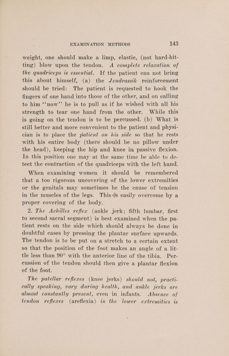 weight, one should make a limp, elastic, (not hard-hit¬ ting) blow upon the tendon. A complete relaxation of the quadriceps is essential. If the patient can not bring this about himself, (a) the Jendrassik reinforcement should be tried: The patient is requested to hook the fingers of one hand into those of the other, and on calling to him “now” he is to pull as if he wished with all his strength to tear one hand from the other. While this is going on the tendon is to be percussed, (b) What is still better and more convenient to the patient and physi¬ cian is to place the patient on his side so that he rests with his entire body (there should be no pillow under the head), keeping the hip and knee in passive flexion. In this position one may at the same time be able to de¬ tect the contraction of the quadriceps with the left hand. When examining women it should be remembered that a too rigorous uncovering of the lower extremities or the genitals may sometimes be the cause of tension in the muscles of the legs. ThisdS easily overcome by a proper covering of the body. 2. The Achilles reflex (ankle jerk; fifth lumbar, first to second sacral segment) is best examined when the pa¬ tient rests on the side which should always be done in doubtful cases by pressing the plantar surface upwards. The tendon is to be put on a stretch to a certain extent so that the position of the foot makes an angle of a lit¬ tle less than 90° with the anterior line of the tibia. Per¬ cussion of the tendon should then give a plantar flexion of the foot. The patellar reflexes (knee jerks) should not, practi¬ cally speaking, vary during health, and ankle jerks are almost constantly present, even in infants. Absence of tendon reflexes (areflexia) in the lower extremities is