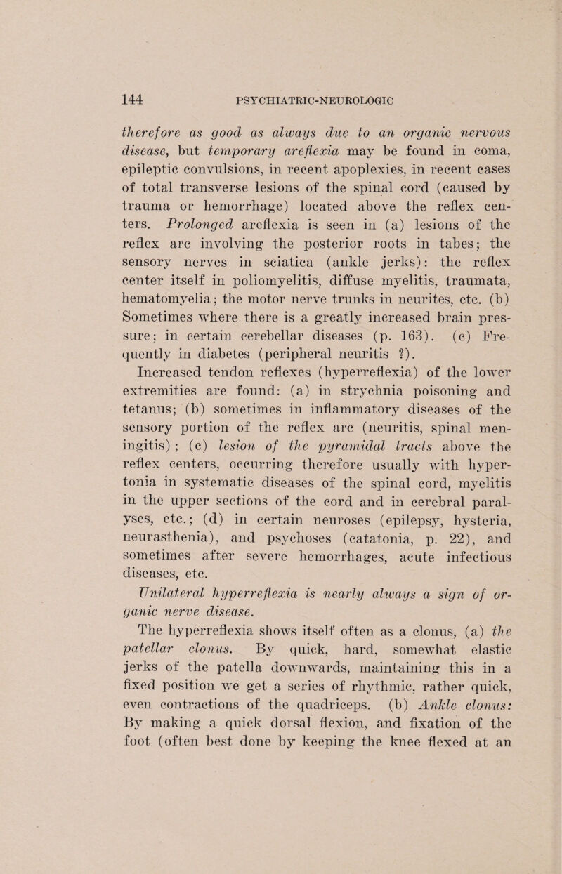 therefore as good as always due to an organic nervous disease, but temporary areflexia may be found in coma, epileptic convulsions, in recent apoplexies, in recent cases of total transverse lesions of the spinal cord (caused by trauma or hemorrhage) located above the reflex cen¬ ters. Prolonged areflexia is seen in (a) lesions of the reflex arc involving the posterior roots in tabes; the sensory nerves in sciatica (ankle jerks): the reflex center itself in poliomyelitis, diffuse myelitis, traumata, hematomyelia; the motor nerve trunks in neurites, etc. (b) Sometimes where there is a greatly increased brain pres¬ sure ; in certain cerebellar diseases (p. 163). (c) Fre¬ quently in diabetes (peripheral neuritis ?). Increased tendon reflexes (hyperreflexia) of the lower extremities are found: (a) in strychnia poisoning and tetanus; (b) sometimes in inflammatory diseases of the sensory portion of the reflex arc (neuritis, spinal men¬ ingitis) ; (c) lesion of the pyramidal tracts above the reflex centers, occurring therefore usually with hyper¬ tonia in systematic diseases of the spinal cord, myelitis in the upper sections of the cord and in cerebral paral¬ yses, etc.; (d) in certain neuroses (epilepsy, hysteria, neurasthenia), and psychoses (catatonia, p. 22), and sometimes after severe hemorrhages, acute infectious diseases, etc. Unilateral hyperreflexia is nearly always a sign of or¬ ganic nerve disease. The hyperreflexia shows itself often as a clonus, (a) the patellar clonus. By quick, hard, somewhat elastic jerks of the patella downwards, maintaining this in a fixed position we get a series of rhythmic, rather quick, even contractions of the quadriceps, (b) Ankle clonus: By making a quick dorsal flexion, and fixation of the foot (often best done by keeping the knee flexed at an