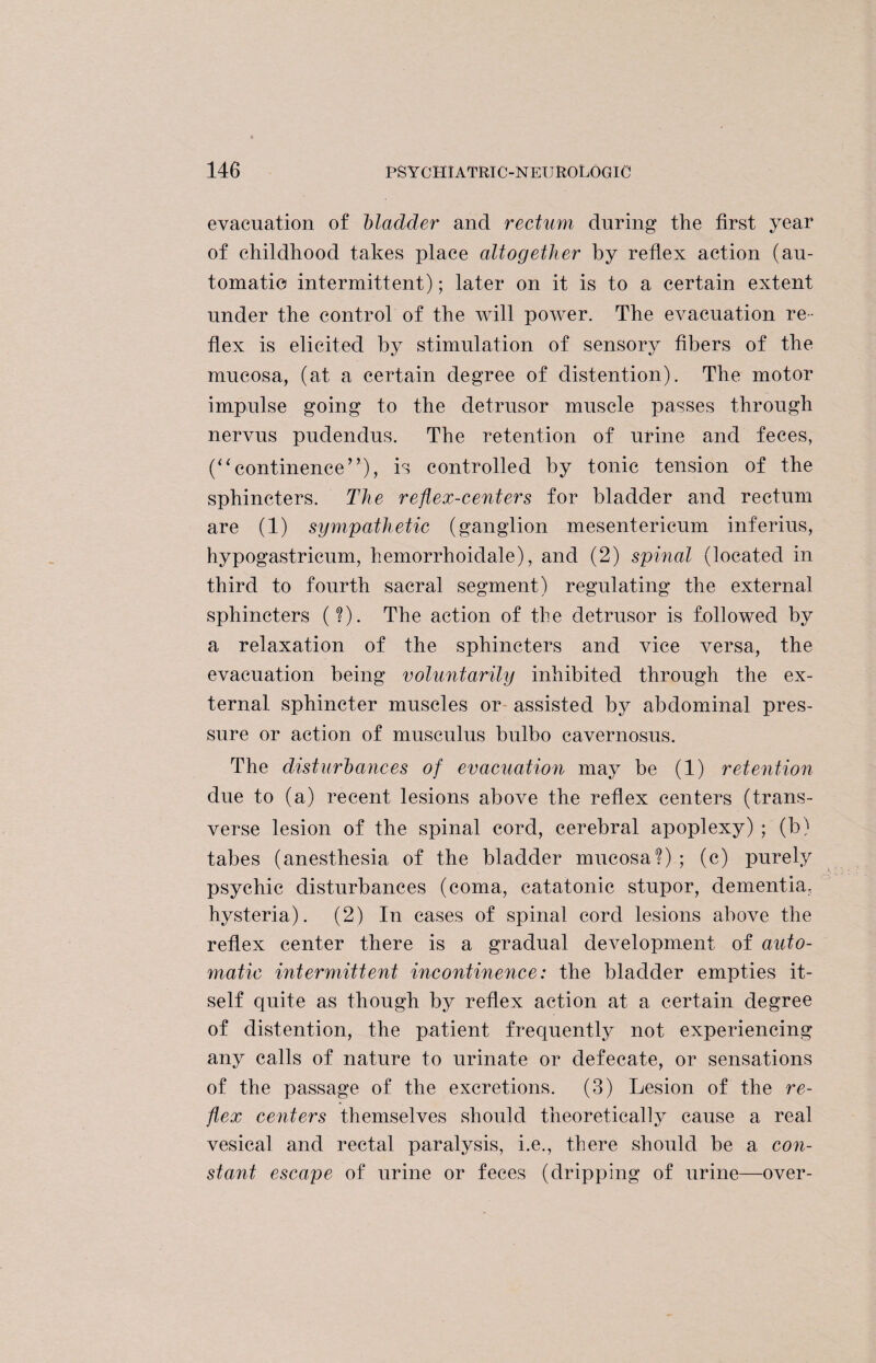 evacuation of Madder and rectum during the first year of childhood takes place altogether by reflex action (au¬ tomatic intermittent); later on it is to a certain extent under the control of the will power. The evacuation re¬ flex is elicited by stimulation of sensory fibers of the mucosa, (at a certain degree of distention). The motor impulse going to the detrusor muscle passes through nervus pudendus. The retention of urine and feces, (“continence”), is controlled by tonic tension of the sphincters. The reflex-centers for bladder and rectum are (1) sympathetic (ganglion mesentericum inferius, hypogastricum, hemorrhoidale), and (2) spinal (located in third to fourth sacral segment) regulating the external sphincters (?). The action of the detrusor is followed by a relaxation of the sphincters and vice versa, the evacuation being voluntarily inhibited through the ex¬ ternal sphincter muscles or assisted by abdominal pres¬ sure or action of musculus bulbo cavernosus. The disturbances of evacuation may be (1) retention due to (a) recent lesions above the reflex centers (trans¬ verse lesion of the spinal cord, cerebral apoplexy) ; (b) tabes (anesthesia of the bladder mucosa?) ; (c) purely psychic disturbances (coma, catatonic stupor, dementia, hysteria). (2) In cases of spinal cord lesions above the reflex center there is a gradual development of auto¬ matic intermittent incontinence: the bladder empties it¬ self quite as though by reflex action at a certain degree of distention, the patient frequently not experiencing any calls of nature to urinate or defecate, or sensations of the passage of the excretions. (3) Lesion of the re¬ flex centers themselves should theoretically cause a real vesical and rectal paralysis, i.e., there should be a con¬ stant escape of urine or feces (dripping of urine—over-